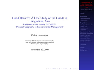 Flood Hazards: A
Case Study of the
Floods in Bangladesh,
Asia
Polina Lemenkova
Outline
Introduction
Floods in the World
Floods in Asia
Bangladesh
The Flood Plain Area of the
Meghna River
Socio-Economic
Vulnerability
Impacts of the Flood
Hazards in Bangladesh
Impacts of the Major
Floods in Bangladesh
Vulnerability Factors
Impacts of the Flood
Hazards
Conclusion
Thanks
Bibliography
Flood Hazards: A Case Study of the Floods in
Bangladesh, Asia
Presented at the Course GEOG6023
’Physical Geography in Environmental Management’
Polina Lemenkova
University of Southampton, School of Geography,
MSc GEM Studies, Erasmus Mundus Scholarship
Southampton, England (UK)
November 30, 2009
 