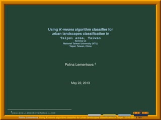 Using K-means algorithm classiﬁer for
urban landscapes classiﬁcation in
Taipei area, Taiwan
Seminar at
National Taiwan University (NTU)
Taipei, Taiwan, China
Polina Lemenkova †
May 22, 2013
†pauline.lemenkova@gmail.com
Polina Lemenkova Using K-means algorithm classiﬁer for urban landscapes classiﬁcation in Taipei. 22/05/2013 1 / 41
 