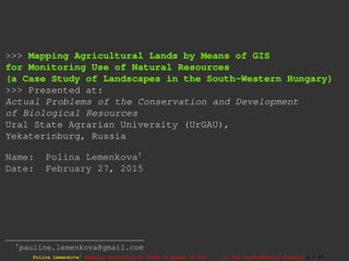 >>> Mapping Agricultural Lands by Means of GIS
for Monitoring Use of Natural Resources
(a Case Study of Landscapes in the South-Western Hungary)
>>> Presented at:
Actual Problems of the Conservation and Development
of Biological Resources
Ural State Agrarian University (UrGAU),
Yekaterinburg, Russia
Name: Polina Lemenkova†
Date: February 27, 2015
†pauline.lemenkova@gmail.com
Polina Lemenkova1 Mapping Agricultural Lands by Means of GIS ... in the South-Western Hungary 1 / 27
 