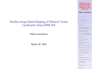 Satellite Image
Based Mapping of
Wetland Tundra
Landscapes Using
ILWIS GIS
Polina Lemenkova
Outline
Introduction
Research Goals
Geographic
Settings
Geomorphology of the
Yamal Peninsula
Landscapes of the
Yamal Peninsula
Cryogenic Landslides
on the Yamal Peninsula
Methods
Data Processing
Algorithm
Research Questions
and Aims
Landsat TM images
Image Georeferencing
Spectral Reﬂectance
Image Clustering
Image Classiﬁcation
Results
Mapping Results
Results Interpretation
Google Earth
Veriﬁcation
Conclusions
Thanks
Satellite Image Based Mapping of Wetland Tundra
Landscapes Using ILWIS GIS
Polina Lemenkova
March 19, 2015
 
