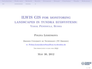 Introduction Study area Methods Results Discussion R´esum´e Conclusion Thanks References
ILWIS GIS for monitoring
landscapes in tundra ecosystems:
Yamal Peninsula, Russia
Polina Lemenkova
Dresden University of Technology (TU Dresden)
B: Polina.Lemenkova@mailbox.tu-dresden.de
This presentation is made using LATEX
May 30, 2012
1 / 30
 