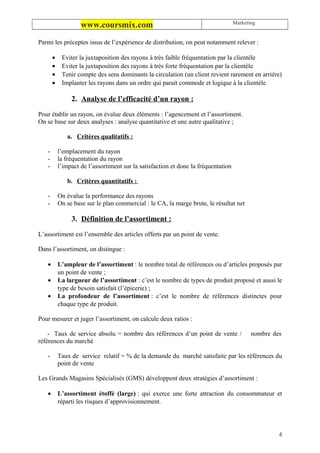 Marketing
                    www.coursmix.com
Parmi les préceptes issus de l’expérience de distribution, on peut notamment relever :

       •    Eviter la juxtaposition des rayons à très faible fréquentation par la clientèle
       •    Eviter la juxtaposition des rayons à très forte fréquentation par la clientèle
       •    Tenir compte des sens dominants la circulation (un client revient rarement en arrière)
       •    Implanter les rayons dans un ordre qui parait commode et logique à la clientèle

                2. Analyse de l’efficacité d’un rayon :

Pour établir un rayon, on évalue deux éléments : l’agencement et l’assortiment.
On se base sur deux analyses : analyse quantitative et une autre qualitative ;

              a. Critères qualitatifs :

   -       l’emplacement du rayon
   -       la fréquentation du rayon
   -       l’impact de l’assortiment sur la satisfaction et donc la fréquentation

              b. Critères quantitatifs :

   -       On évalue la performance des rayons
   -       On se base sur le plan commercial : le CA, la marge brute, le résultat net

                3. Définition de l’assortiment :

L’assortiment est l’ensemble des articles offerts par un point de vente.

Dans l’assortiment, on distingue :

   •       L’ampleur de l’assortiment : le nombre total de références ou d’articles proposés par
           un point de vente ;
   •       La largueur de l’assortiment : c’est le nombre de types de produit proposé et aussi le
           type de besoin satisfait (l’épicerie) ;
   •       La profondeur de l’assortiment : c’est le nombre de références distinctes pour
           chaque type de produit.

Pour mesurer et juger l’assortiment, on calcule deux ratios :

    - Taux de service absolu = nombre des références d’un point de vente /                 nombre des
références du marché

   -       Taux de service relatif = % de la demande du marché satisfaite par les références du
           point de vente

Les Grands Magasins Spécialisés (GMS) développent deux stratégies d’assortiment :

   •       L’assortiment étoffé (large) : qui exerce une forte attraction du consommateur et
           réparti les risques d’approvisionnement.




                                                                                                    4
 