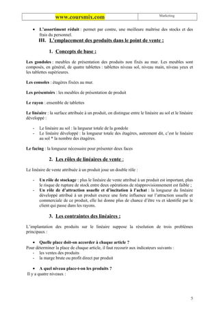 Marketing
                 www.coursmix.com

    •   L’assortiment réduit : permet par contre, une meilleure maîtrise des stocks et des
        frais du personnel.
        III. L’emplacement des produits dans le point de vente :

             1. Concepts de base :

Les gondoles : meubles de présentation des produits non fixés au mur. Les meubles sont
composés, en général, de quatre tablettes : tablettes niveau sol, niveau main, niveau yeux et
les tablettes supérieures.

Les consoles : étagères fixées au mur.

Les présentoirs : les meubles de présentation de produit

Le rayon : ensemble de tablettes

Le linéaire : la surface attribuée à un produit, on distingue entre le linéaire au sol et le linéaire
développé :

    -   Le linéaire au sol : la largueur totale de la gondole
    -   Le linéaire développé : la longueur totale des étagères, autrement dit, c’est le linéaire
        au sol * la nombre des étagères.

Le facing : la longueur nécessaire pour présenter deux faces

             2. Les rôles de linéaires de vente :

Le linéaire de vente attribuée à un produit joue un double rôle :

    -   Un rôle de stockage : plus le linéaire de vente attribué à un produit est important, plus
        le risque de rupture de stock entre deux opérations de réapprovisionnement est faible ;
    -   Un rôle de d’attraction usuelle et d’incitation à l’achat : la longueur du linéaire
        développé attribué à un produit exerce une forte influence sur l’attraction usuelle et
        commerciale de ce produit, elle lui donne plus de chance d’être vu et identifié par le
        client qui passe dans les rayons.

             3. Les contraintes des linéaires :

L’implantation des produits sur le linéaire suppose la résolution de trois problèmes
principaux :

   • Quelle place doit-on accorder à chaque article ?
Pour déterminer la place de chaque article, il faut recourir aux indicateurs suivants :
   - les ventes des produits
   - la marge brute ou profit direct par produit

    • A quel niveau place-t-on les produits ?
Il y a quatre niveaux :




                                                                                                   5
 