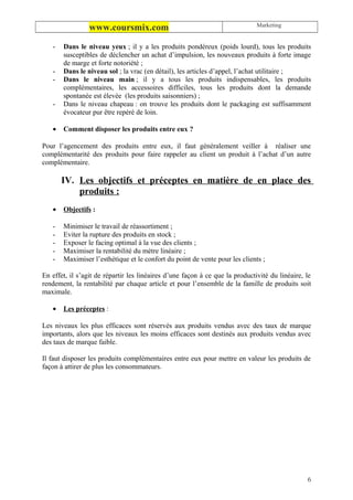 Marketing
                 www.coursmix.com
   -   Dans le niveau yeux ; il y a les produits pondéreux (poids lourd), tous les produits
       susceptibles de déclencher un achat d’impulsion, les nouveaux produits à forte image
       de marge et forte notoriété ;
   -   Dans le niveau sol ; la vrac (en détail), les articles d’appel, l’achat utilitaire ;
   -   Dans le niveau main ; il y a tous les produits indispensables, les produits
       complémentaires, les accessoires difficiles, tous les produits dont la demande
       spontanée est élevée (les produits saisonniers) ;
   -   Dans le niveau chapeau : on trouve les produits dont le packaging est suffisamment
       évocateur pur être repéré de loin.

   •   Comment disposer les produits entre eux ?

Pour l’agencement des produits entre eux, il faut généralement veiller à réaliser une
complémentarité des produits pour faire rappeler au client un produit à l’achat d’un autre
complémentaire.

       IV. Les objectifs et préceptes en matière de en place des
           produits :
   •   Objectifs :

   -   Minimiser le travail de réassortiment ;
   -   Eviter la rupture des produits en stock ;
   -   Exposer le facing optimal à la vue des clients ;
   -   Maximiser la rentabilité du mètre linéaire ;
   -   Maximiser l’esthétique et le confort du point de vente pour les clients ;

En effet, il s’agit de répartir les linéaires d’une façon à ce que la productivité du linéaire, le
rendement, la rentabilité par chaque article et pour l’ensemble de la famille de produits soit
maximale.

   •   Les préceptes :

Les niveaux les plus efficaces sont réservés aux produits vendus avec des taux de marque
importants, alors que les niveaux les moins efficaces sont destinés aux produits vendus avec
des taux de marque faible.

Il faut disposer les produits complémentaires entre eux pour mettre en valeur les produits de
façon à attirer de plus les consommateurs.




                                                                                                6
 