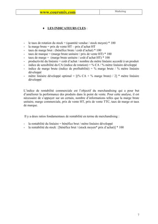 Marketing
             www.coursmix.com


               ♦ LES INDICATEURS CLES :



-   le taux de rotation du stock = (quantité vendue / stock moyen) * 100
-   la marge brute = prix de vente HT – prix d’achat HT
-   taux de marge brut : (bénéfice brute / coût d’achat) * 100
-   taux de marque = (marge brute unitaire / prix de vente HT) * 100
-   taux de marge = (marge brute unitaire / coût d’achat HT) * 100
-   productivité du linéaire = coût d’achat / nombre du mètre linéaire accordé à un produit
-   indice de sensibilité du CA (indice de rotation) = % CA / % mètre linéaire développé
-   indice de marge brute (indice de profitabilité) = % marge brute / % mètre linéaire
    développé
-   mètre linéaire développé optimal = [(% CA + % marge brute) / 2] * mètre linéaire
    développé


L’indice de rentabilité commerciale est l’objectif du merchandising qui a pour but
d’améliorer la performance des produits dans le point de vente. Pour cette analyse, il est
nécessaire de s’appuyer sur un certain, nombre d’informations telles que la marge brute
unitaire, marge commerciale, prix de vente HT, prix de vente TTC, taux de marge et taux
de marque.


Il y a deux ratios fondamentaux de rentabilité en terme de merchandising :

-   la rentabilité du linéaire = bénéfice brut / mètre linéaire développé
-   la rentabilité du stock : [bénéfice brut / (stock moyen* prix d’achat)] * 100




                                                                                         7
 