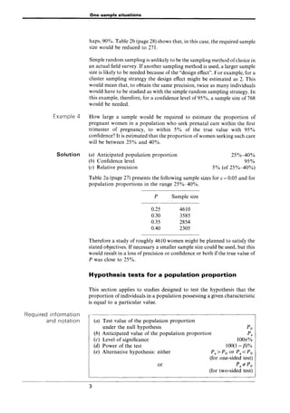 One-sample situations
haps, 90%. Table 2b (page 28) shows that, in this case, the required sample
size would be reduced to 271.
Simple random sampling is unlikely to be the sampling method ofchoice in
an actual field survey. If another sampling method is used, a larger sample
size is likely to be needed because of the "design effect". For example, for a
cluster sampling strategy the design effect might be estimated as 2. This
would mean that, to obtain the same precision, twice as many individuals
would have to be studied as with the simple random sampling strategy. In
this example, therefore, for a confidence level of 95%, a sample size of 768
would be needed.
Example 4 How large a sample would be required to estimate the proportion of
pregnant women in a population who seek prenatal care within the first
trimester of pregnancy, to within 5% of the true value with 95%
confidence? It is estimated that the proportion of women seeking such care
will be between 25% and 40%.
Solution
Required information
and notation
(a) Anticipated population proportion
(b) Confidence level
(c) Relative precision
25%-40%
95%
5% (of 25%-40%)
Table 2a (page 27) presents the following sample sizes for E = 0.05 and for
population proportions in the range 25%-40%.
P Sample size
0.25 4610
0.30 3585
0.35 2854
0.40 2305
Therefore a study of roughly 4610 women might be planned to satisfy the
stated objectives. If necessary a smaller sample size could be used, but this
would result in a loss of precision or confidence or both if the true value of
P was close to 25%.
Hypothesis tests for a population proportion
This section applies to studies designed to test the hypothesis that the
proportion of individuals in a population possessing a given characteristic
is equal to a particular value.
3
(a) Test value of the population proportion
under the null hypothesis
(b) Anticipated value of the population proportion
(c) Level of significance
Po
Pa
1000(%
100(1- fJ)%
(d) Power of the test
(e) Alternative hypothesis: either
or
Pa>Po or Pa<Po
(for one-sided test)
Pai=Po
(for two-sided test)
 
