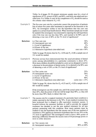 Example 5
Solution
Example 6
Solution
Example 7
Solution
Sample size determination
Tables 3a-d (pages 29-32) present minimum sample sizes for a level of
significance of 5%, powers of90% and 80%, and both one-sided and two-
sided tests. For Tables 3c and 3d the complement of Po should be used as
the column value whenever Po> 0.5.
The five-year cure rate for a particular cancer (the proportion of patients
free of cancer five years after treatment) is reported in the literature to be
50%. An investigator wishes to test the hypothesis that this cure rate
applies in a certain local health district. What minimum sample size would
be needed if the investigator was interested in rejecting the null hypothesis
only if the true rate was less than 50%, and wanted to be 90% sure of
detecting a true rate of 40% at the 5% level of significance?
(a) Test cure rate
(b) Anticipated cure rate
(c ) Level of significance
(d) Power of the test
(e) Alternative hypothesis (one-sided test)
50%
40%
5%
90%
cure rate < 50%
Table 3a (page 29) shows that for Po = 0.50 and Pa = 0.40 a sample size of
211 would be needed.
Previous surveys have demonstrated that the usual prevalence of dental
caries among schoolchildren in a particular community is about 25%.
How many children should be included in a new survey designed to test for
a decrease in the prevalence of dental caries, if it is desired to be 90% sure
of detecting a rate of 20% at the 5% level of significance?
(a) Test caries rate
(b) Anticipated caries rate
(c ) Level of significance
(d) Power of the test
(e) Alternative hypothesis (one-sided test)
25%
20%
5%
90%
caries rate < 25%
Table 3a (page 29) shows that for Po = 0.25 and Pa = 0.20 a sample size of
601 would be needed.
If the investigators use this sample size, and if the actual caries rate is less
than 20%, then the power of the test will be larger than 90%, i.e. they will
be more than 90% likely to detect that rate.
The success rate for a surgical treatment of a particular heart condition is
widely reported in the literature to be 70%. A new medical treatment has
been proposed that is alleged to offer equivalent treatment success. A
hospital without the necessary facilities or staff to provide the surgical
treatment has decided to use the new medical treatment for all new
patients presenting with this condition. How many patients must be
studied to test the hypothesis that the success rate of the new method of
treatment is 70% against an alternative hypothesis that it is not 70% at the
5% level of significance? The investigators wish to have a 90% power of
detecting a difference between the success rates of 10 percentage points or
more in either direction.
(a) Test success rate
(b) Anticipated success rate
4
70%
80% or 60%
 