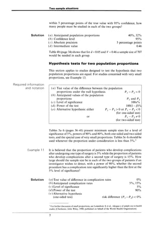 Two-sample situations
within 5 percentage points of the true value with 95% confidence, how
many people must be studied in each of the two groups?
Solution (a) Anticipated population proportions
(b) Confidence level
40%,32%
95%
5 percentage points
0.46
Required information
and notation
Example 11
Solution
(c) Absolute precision
(d) Intermediate value
Table 4b (page 34) shows that for d = 0.05 and V = 0.46 a sample size of 707
would be needed in each group.
Hypothesis tests for two population proportions
This section applies to studies designed to test the hypothesis that two
population proportions are equal. For studies concerned with very small
proportions, see Example 13.
(a) Test value of the difference between the population
proportions under the null hypothesis
(b) Anticipated values of the population
proportions
(c) Level of significance
(d) Power of the test
(e) Alternative hypothesis: either
or
PI and P2
1000:%
100(1- /3)%
P1 - P2 > 0 or P1 - P2 < 0
(for one-sided test)
P1 -P2 ¥0
(for two-sided test)
Tables 5a-h (pages 36-41) present minimum sample sizes for a level of
significance of 5%, powers of 90% and 80%, both one-sided and two-sided
tests, and the special case of very small proportions. Tables 5e-h should be
used whenever the proportion under consideration is less than 5%.1
It is believed that the proportion of patients who develop complications
after undergoing one type ofsurgery is 5% while the proportion of patients
who develop complications after a second type of surgery is 15%. How
large should the sample size be in each of the two groups of patients if an
investigator wishes to detect, with a power of 90%, whether the second
procedure has a complication rate significantly higher than the first at the
5% level of significance?
(a) Test value of difference in complication rates
(b) Anticipated complication rates
( c ) Level of significance
(d) Power of the test
0%
5%,15%
5%
90%
(e) Alternative hypothesis
(one-sided test) risk difference (P 1- P2) < 0%
1 For further discussion of small proportions, see Lemeshow, S. et ai., Adequacy ofsample size in health
studies (Chichester, John Wiley, 1990; published on behalf of the World Health Organization).
7
 