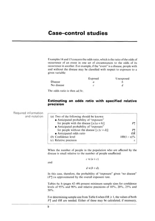 Required information
and notation
Case-control studies
Examples 14 and 15 concern the odds ratio, which is the ratio ofthe odds of
occurrence of an event in one set of circumstances to the odds of its
occurrence in another. For example, if the "event" is a disease, people with
and without the disease may be classified with respect to exposure to a
given variable:
Disease
No disease
The odds ratio is then ad/be.
Exposed
a
c
Unexposed
b
d
Estimating an odds ratio with specified relative
precision
(a) Two of the following should be known:
• Anticipated probability of "exposure"
for people with the disease [a/(a +b)]
• Anticipated probability of "exposure"
for people without the disease [c/(c +d)]
• Anticipated odds ratio
(b) Confidence level
(c) Relative precision
Pi
Pi
OR
100(1 - Ct)%
[;
When the number of people in the population who are affected by the
disease is small relative to the number of people unaffected:
e~(a+c)
and
d ~(b +d).
In this case, therefore, the probability of "exposure" given "no disease"
(P i) is approximated by the overall exposure rate.
Tables 6a-h (pages 42-49) present minimum sample sizes for confidence
levels of 95% and 90% and relative precisions of 10%, 20%, 25% and
50%.
For determining sample size from Table 6 when 0 R ~ 1, the values of both
Pi and OR are needed. Either of these may be calculated, if necessary,
9
 
