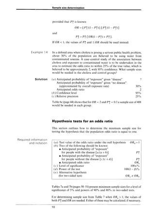 Sample size determination
provided that Pi is known:
OR = [Pf/(l- Pi)]/[Pi/(1 - P!)]
and
P! = Pf/[OR(l- Pi) + PiJ.
If OR < 1, the values of Pi and 1/0R should be used instead.
Example 14 In a defined area where cholera is posing a serious public health problem,
about 30% of the population are believed to be using water from
contaminated sources. A case-control study of the association between
cholera and exposure to contaminated water is to be undertaken in the
area to estimate the odds ratio to within 25% of the true value, which is
believed to be approximately 2, with 95% confidence. What sample sizes
would be needed in the cholera and control groups?
Solution (a) Anticipated probability of "exposure" given "disease" ?
Required information
and notation
Anticipated probability of "exposure" given "no disease"
(approximated by overall exposure rate) 30%
Anticipated odds ratio 2
(b) Confidence level 95%
(c) Relative precision 25%
Table 6c (page 44) shows that for OR = 2 and P! = 0.3 a sample size of408
would be needed in each group.
Hypothesis tests for an odds ratio
This section outlines how to determine the minimum sample size for
testing the hypothesis that the population odds ratio is equal to one.
(a) Test value of the odds ratio under the null hypothesis
(b) Two of the following should be known:
ORo=1
• Anticipated probability of "exposure"
for people with the disease [al(a + b)]
• Anticipated probability of "exposure"
for people without the disease [cl(c + d)]
• Anticipated odds ratio
(c) Level of significance
(d) Power of the test
(e) Alternative hypothesis
(for two-sided test)
P*
1
P*
2
ORa
100a%
100(1- fJ)%
Tables 7a and 7b (pages 50-51) present minimum sample sizes for a level of
significance of 5% and powers of 90% and 80% in two-sided tests.
For determining sample size from Table 7 when ORa> 1, the values of
both P! and OR are needed. Either of these may be calculated, if necessary,
10
 