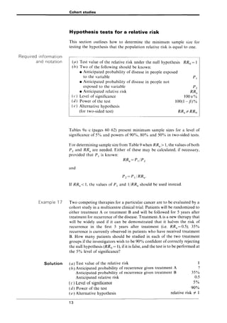 Required information
and notation
Example 17
Solution
Cohort studies
Hypothesis tests for a relative risk
This section outlines how to determine the minimum sample size for
testing the hypothesis that the population relative risk is equal to one.
(p) Test value of the relative risk under the null hypothesis RRo = 1
(h) Two of the following should be known:
• Anticipated probability of disease in people exposed
to the variable PI
• Anticipated probability of disease in people not
exposed to the variable
• Anticipated relative risk
( c) Level of significance
(d) Power of the test
( e) Alternative hypothesis
(for two-sided test)
Pz
RRa
100()(%
100(1-rn%
Tables 9a~c (pages 60~62) present minimum sample sizes for a level of
significance of 5% and powers of 90%, 80% and 50% in two-sided tests.
For determining sample size from Table 9 when RRa > 1, the values of both
Pz and RRa are needed. Either of these may be calculated, if necessary,
provided that PI is known:
RRa= PI/Pz
and
If RRa < 1, the values of PI and l/RRa should be used instead.
Two competing therapies for a particular cancer are to be evaluated by a
cohort study in a multicentre clinical trial. Patients will be randomized to
either treatment A or treatment B and will be followed for 5 years after
treatment for recurrence of the disease. Treatment A is a new therapy that
will be widely used if it can be demonstrated that it halves the risk of
recurrence in the first 5 years after treatment (i.e. RRa = 0.5); 35%
recurrence is currently observed in patients who have received treatment
B. How many patients should be studied in each of the two treatment
groups if the investigators wish to be 90% confident of correctly rejecting
the null hypothesis (RRo = 1), if it is false, and the test is to be performed at
the 5% level of significance?
(a) Test value of the relative risk
(b) Anticipated probability of recurrence given treatment A
Anticipated probability of recurrence given treatment B
Anticipated relative risk
(c) Level of Significance
(d) Power of the test
1
?
35%
0.5
5%
90%
(e) Alternative hypothesis relative risk =I- 1
13
 