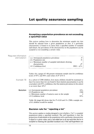 Required information
and notation
Example 18
Lot quality assurance sampling
Accepting a population prevalence as not exceeding
a specified value
This section outlines how to determine the minimum sample size that
should be selected from a given population so that, if a particular
characteristic is found in no more than a specified number of sampled
individuals, the prevalence of the characteristic in the population can be
accepted as not exceeding a certain value.
(a) Anticipated population prevalence
(b) Population size
(c) Maximum number of sampled individuals showing
characteristic
(d) Confidence level
P
N
d*
100(1-C()%
Tables lOa-j (pages 63-68) present minimum sample sizes for confidence
levels of 95% and 90% and values of d* of 0-4.
In a school of 2500 children, how many children should be examined so
that if no more than two are found to have malaria parasitaemia it can be
concluded, with 95% confidence, that the malaria prevalence in the school
is no more than 10%?
Solution (a) Anticipated population prevalence
( h) Population size
10%
2500
2
95%
(c) Maximum number of malaria cases in the sample
( d) Confidence level
Table 10c (page 64) shows that for P = 0.10 and N = 2500 a sample size
of 61 children would be needed.
Decision rule for "rejecting a lot"
This section applies to studies designed to test whether a "lot" ( a sampled
population) meets a specified standard. The null hypothesis is that the
proportion ofindividuals in the population with a particular characteristic
is equal to a given value, and a one-sided test is set up such that the lot is
accepted as meeting the specified standard only if the null hypothesis can
15
 