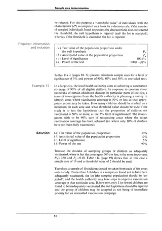 Required information
and notation
Example 19
Solution
Sample size determination
be rejected. For this purpose a "threshold value" of individuals with the
characteristic (d*) is computed as a basis for a decision rule; if the number
of sampled individuals found to possess the characteristic does not exceed
the threshold, the null hypothesis is rejected (and the lot is accepted),
whereas if the threshold is exceeded, the lot is rejected.
(a) Test value of the population proportion under
the null hypothesis
(b) Anticipated value of the population proportion
( c) Level of significance
(d) Power of the test
Po
Pa
1001):%
100(1-(1)%
Tables lla-c (pages 69-71) present minimum sample sizes for a level of
significance of 5% and powers of 90%, 80% and 50% in one-sided tests.
In a large city, the local health authority aims at achieving a vaccination
coverage of 90% of all eligible children. In response to concern about
outbreaks of certain childhood diseases in particular parts of the city, a
team of investigators from the health authority is planning a survey to
identify areas where vaccination coverage is 50% or less so that appro-
priate action may be taken. How many children should be studied, as a
minimum, in each area and what threshold value should be used if the
study is to test the hypothesis that the proportion of children not
vaccinated is 50% or more, at the 5% level of significance? The investi-
gators wish to be 90% sure of recognizing areas where the target
vaccination coverage has been achieved (i.e. where only 10% of children
have not been fully vaccinated).
(a) Test value of the population proportion
(b) Anticipated value of the population proportion
(c ) Level of significance
(d) Power of the test
50%
10%
5%
90%
Because the mistake of accepting groups of children as adequately
vaccinated, when in fact the coverage is 50% or less, is the more important,
Po=0.50 and Pa=O.lO. Table lla (page 69) shows that in this case a
sample size of 10 and a threshold value of 2 should be used.
Therefore, a sample of 10 children should be taken from each of the areas
under study. Ifmore than 2 children in a sample are found not to have been
adequately vaccinated, the lot (the sampled population) should be "re-
jected", and the health authority may take steps to improve vaccination
coverage in that particular area. If, however, only 2 (or fewer) children are
found to be inadequately vaccinated, the null hypothesis should be rejected
and the group of children may be accepted as not being of immediate
priority for an intensified vaccination campaign.
16
 