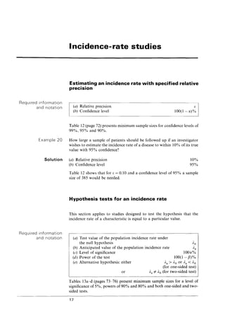 Required information
and notation
Example 20
Incidence-rate studies
Estimating an incidence rate with specified relative
precision
(a) Relative precision
(b) Confidence level
f:
100(1- et)%
Table 12 (page 72) presents minimum sample sizes for confidence levels of
99%,95% and·90%.
How large a sample of patients should be followed up if an investigator
wishes to estimate the incidence rate of a disease to within 10% of its true
value with 95% confidence?
Solution (a) Relative precision
(b) Confidence level
10%
95%
Required information
and notation
Table 12 shows that for [; = 0.10 and a confidence level of 95% a sample
size of 385 would be needed.
Hypothesis tests for an incidence rate
This section applies to studies designed to test the hypothesis that the
incidence rate of a characteristic is equal to a particular value.
(a) Test value of the popUlation incidence rate under
the null hypothesis
(b) Anticipated value of the population incidence rate
(c) Level of significance
Ao
Aa
100et%
100(1- fJ)%
Aa > Ao or Aa < Ao
(for one-sided test)
Aa #- Ao (for two-sided test)
(d) Power of the test
(e) Alternative hypothesis: either
or
Tables 13a-d (pages 73-76) present minimum sample sizes for a level of
significance of 5%, powers of 90% and 80% and both one-sided and two-
sided tests.
17
 