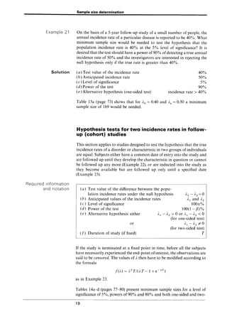 Example 21
Solution
Required information
and notation
Sample size determination
On the basis of a 5-year follow-up study of a small number of people, the
annual incidence rate of a particular disease is reported to be 40%. What
minimum sample size would be needed to test the hypothesis that the
population incidence rate is 40% at the 5% level of significance? It is
desired that the test should have a power of90% of detecting a true annual
incidence rate of 50% and the investigators are interested in rejecting the
null hypothesis only if the true rate is greater than 40%.
(a) Test value of the incidence rate
(b) Anticipated incidence rate
(c )Level of significance
(d) Power of the test
(e) Alternative hypothesis (one-sided test)
40%
50%
5%
90%
incidence rate> 40%
Table 13a (page 73) shows that for ..1.0 = 0.40 and Aa = 0.50 a minimum
sample size of 169 would be needed.
Hypothesis tests for two incidence rates in follow-
up (cohort) studies
This section applies to studies designed to test the hypothesis that the true
incidence rates of a disorder or characteristic in two groups of individuals
are equal. Subjects either have a common date of entry into the study and
are followed up until they develop the characteristic in question or cannot
be followed up any more (Example 22), or are inducted into the study as
they become available but are followed up only until a specified date
(Example 23).
(a) Test value of the difference between the popu-
lation incidence rates under the null hypothesis
(b) Anticipated values of the incidence rates
..1.1-..1.2=0
Al and ..1.2
100a%
100(1-[3)%
( c) Level of significance
(d) Power of the test
( e) Alternative hypothesis: either
or
(f) Duration of study (if fixed)
)'1 - )'2 > 0 or Al - ..1.2 < 0
(for one-sided test)
..1.1-..1.2 #0
(for two-sided test)
T
If the study is terminated at a fixed point in time, before all the subjects
have necessarily experienced the end-point ofinterest, the observations are
said to be censored. The values of Athen have to be modified according to
the formula
as in Example 23.
Tables 14a-d (pages 77-80) present minimum sample sizes for a level of
significance of 5%, powers of 90% and 80% and both one-sided and two-
18
 