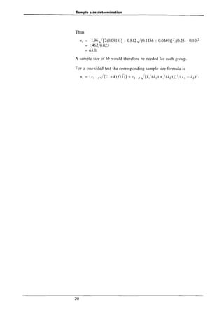 Sample size determination
Thus
n1 = {1.96)[2(0.0918)J + 0.842)(0.1456 + 0.0469)}2/(0.25 - 0.10)2
= 1.462/0.023
= 65.0.
A sample size of 65 would therefore be needed for each group.
For a one-sided test the corresponding sample size formula is
20
 