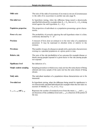 Odds ratio
One-sided test
Population proportion
Power of a test
Precision
Prevalence
Relative risk
Significance level
Simple random sampling
Study units
Two-sided test
Sample size determination
The ratio of the odds of occurrence of an event in one set of circumstances
to the odds of its occurrence in another (see also page 9).
In hypothesis testing, when the difference being tested is directionally
specified beforehand (for example when Xl < X 2, but not Xl> X 2, is being
tested against the null hypothesis Xl = X 2).
The proportion of individuals in a population possessing a given charac-
teristic.
The probability of correctly rejecting the null hypothesis when it is false;
commonly denoted by "1 - {J".
A measure of how close an estimate is to the true value of a population
parameter. It may be expressed in absolute terms or relative to the
estimate.
The number ofcases of a disease (or people with a particular characteristic)
existing in a specified population at a given point in time.
The ratio of the risk (probability) of an outcome (for example disease or
death) among people exposed to a given factor to the risk among people
not exposed.
See definition of iY..
Sampling procedure in which every study unit has the same chance of being
selected and every sample of the same size has the same chance of being
chosen.
The individual members of a population whose characteristics are to be
measured.
In hypothesis testing, when the difference being tested for significance is
not directionally specified beforehand (for example when the test takes no
account of whether Xl> X 2 or Xl < X 2).
Represent the number of standard errors from the mean; Zl-" and Zl-,,/2
are functions of the confidence level and Z 1 _ p is a function of the power of
the test.
22
 