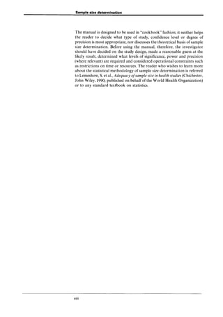 Sample size determination
The manual is designed to be used in "cookbook" fashion; it neither helps
the reader to decide what type of study, confidence level or degree of
precision is most appropriate, nor discusses the theoretical basis of sample
size determination. Before using the manual, therefore, the investigator
should have decided on the study design, made a reasonable guess at the
likely result, determined what levels of significance, power and precision
(where relevant) are required and considered operational constraints such
as restrictions on time or resources. The reader who wishes to learn more
about the statistical methodology of sample size determination is referred
to Lemeshow, S. et aI., Adequacy ofsample size in health studies (Chichester,
John Wiley, 1990; published on behalf of the World Health Organization)
or to any standard textbook on statistics.
viii
 