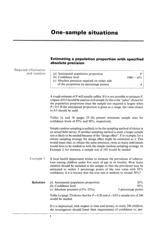 Required information
and notation
Example 1
Solution
One-sample situations
Estimating a population proportion with specified
absolute precision
(a) Anticipated population proportion
(b) Confidence level
(c) Absolute precision required on either side
of the proportion (in percentage points)
P
100(1-1X)%
d
A rough estimate of P will usually suffice. If it is not possible to estimate P,
a figure of0.5 should be used (as in Example 2); this is the "safest" choice for
the population proportion since the sample size required is largest when
P = 0.5. If the anticipated proportion is given as a range, the value closest
to 0.5 should be used.
Tables 1a and 1b (pages 25-26) present mInImUm sample SIzes for
confidence levels of 95% and 90%, respectively.
Simple random sampling is unlikely to be the sampling method ofchoice in
an actual field survey. If another sampling method is used, a larger sample
size is likely to be needed because of the "design effect". For example, for a
cluster sampling strategy the design effect might be estimated as 2. This
would mean that, to obtain the same precision, twice as many individuals
would have to be studied as with the simple random sampling strategy. In
Example 2, for instance, a sample size of 192 would be needed.
A local health department wishes to estimate the prevalence of tubercu-
losis among children under five years of age in its locality. How many
children should be included in the sample so that the prevalence may be
estimated to within 5 percentage points of the true value with 95%
confidence, if it is known that the true rate is unlikely to exceed 20%?
(a) Anticipated population proportion
(b) Confidence level
(c) Absolute precision (15%-25%)
20%
95%
5 percentage points
Table 1a (page 25)shows that for P = 0.20 and d = 0.05 a sample size of 246
would be needed.
If it is impractical, with respect to time and money, to study 246 children,
the investigators should lower their requirements of confidence to, per-
 
