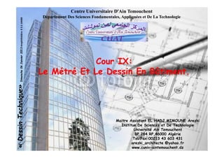 Centre Universitaire DCentre Universitaire D’’Ain TemouchentAin Temouchent
Département Des Sciences Fondamentales, Appliquées et De La TechnologieDépartement Des Sciences Fondamentales, Appliquées et De La Technologie
.
««DessinTechnique»DessinTechnique»Dimanche06Janvier2013Dimanche06Janvier2013Amphithéâtre03à14H00
Cour IX:Cour IX:
Le Métré Et Le Dessin En Bâtiment.Le Métré Et Le Dessin En Bâtiment.
Maitre Assistant EL HADJ MIMOUNE Arezki
Institue De Sciences et De Technologie
Université Ain Temouchent
BP 284 RP,46000 Algérie
Tel/Fax:00213 43 603 431
arezki_architecte @yahoo.fr
www.cuniv-aintemouchent.dz
««DessinTechnique»DessinTechnique»Dimanche06Janvier2013Dimanche06Janvier2013Amphithéâtre03à14H00
 