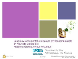 Souci environnemental et discours environnementaliste
en Nouvelle-Calédonie :
Histoire ancienne, enjeux nouveaux
                               Pierre-Yves Le Meur
                               Anthropologue, IRD Nouméa
                                     Colloque Communication Environnementale –
                        01/06/2011
                                                       CCI Nouméa – Mai 2011
 