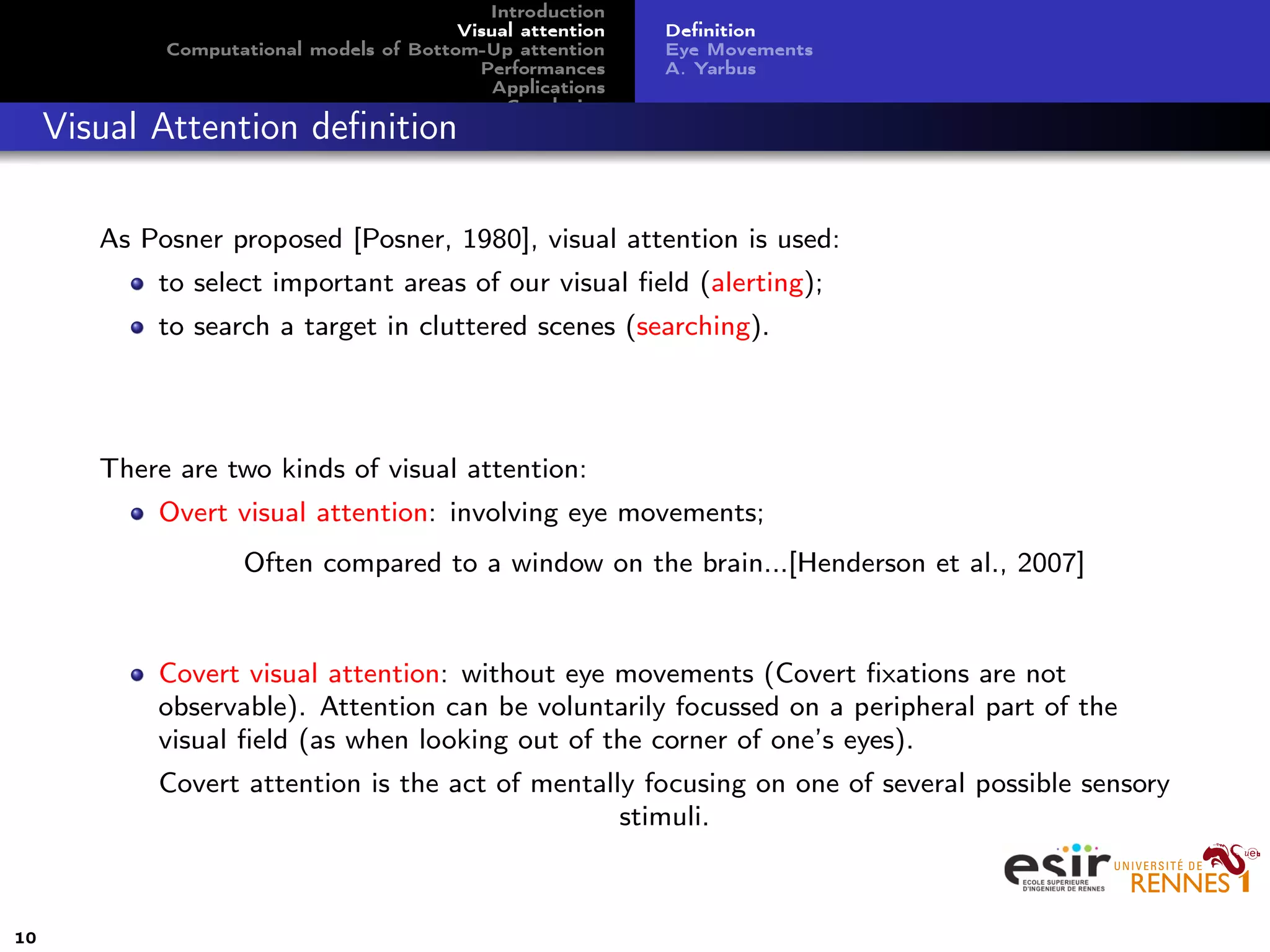 Introduction
Visual attention
Computational models of Bottom-Up attention
Performances
Applications
Conclusion
Deﬁnition
Eye Movements
A. Yarbus
Visual Attention deﬁnition
As Posner proposed [Posner, 1980], visual attention is used:
to select important areas of our visual ﬁeld (alerting);
to search a target in cluttered scenes (searching).
There are two kinds of visual attention:
Overt visual attention: involving eye movements;
Often compared to a window on the brain...[Henderson et al., 2007]
Covert visual attention: without eye movements (Covert ﬁxations are not
observable). Attention can be voluntarily focussed on a peripheral part of the
visual ﬁeld (as when looking out of the corner of one’s eyes).
Covert attention is the act of mentally focusing on one of several possible sensory
stimuli.
10
 