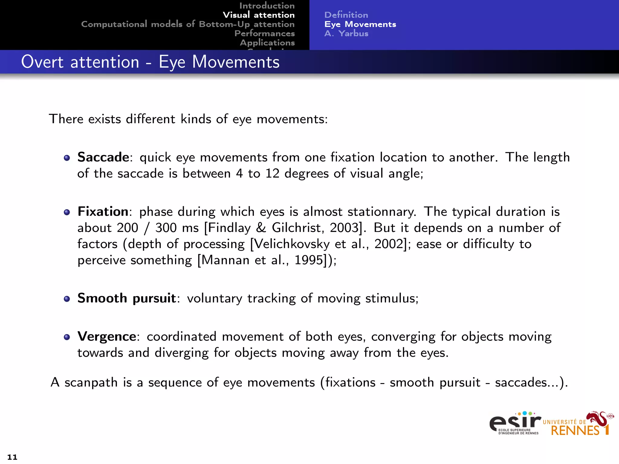 Introduction
Visual attention
Computational models of Bottom-Up attention
Performances
Applications
Conclusion
Deﬁnition
Eye Movements
A. Yarbus
Overt attention - Eye Movements
There exists diﬀerent kinds of eye movements:
Saccade: quick eye movements from one ﬁxation location to another. The length
of the saccade is between 4 to 12 degrees of visual angle;
Fixation: phase during which eyes is almost stationnary. The typical duration is
about 200 / 300 ms [Findlay & Gilchrist, 2003]. But it depends on a number of
factors (depth of processing [Velichkovsky et al., 2002]; ease or diﬃculty to
perceive something [Mannan et al., 1995]);
Smooth pursuit: voluntary tracking of moving stimulus;
Vergence: coordinated movement of both eyes, converging for objects moving
towards and diverging for objects moving away from the eyes.
A scanpath is a sequence of eye movements (ﬁxations - smooth pursuit - saccades...).
11
 