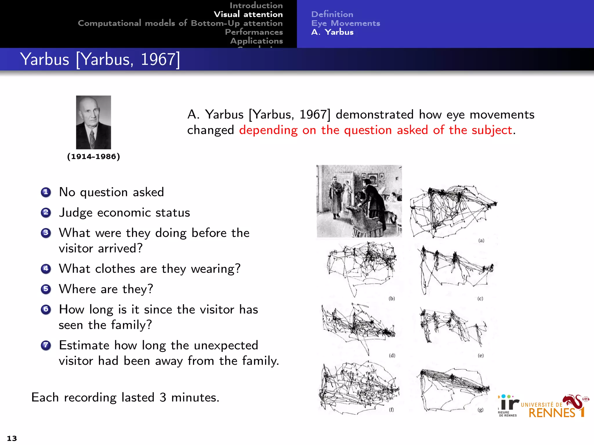Introduction
Visual attention
Computational models of Bottom-Up attention
Performances
Applications
Conclusion
Deﬁnition
Eye Movements
A. Yarbus
Yarbus [Yarbus, 1967]
(1914-1986)
A. Yarbus [Yarbus, 1967] demonstrated how eye movements
changed depending on the question asked of the subject.
1 No question asked
2 Judge economic status
3 What were they doing before the
visitor arrived?
4 What clothes are they wearing?
5 Where are they?
6 How long is it since the visitor has
seen the family?
7 Estimate how long the unexpected
visitor had been away from the family.
Each recording lasted 3 minutes.
13
 