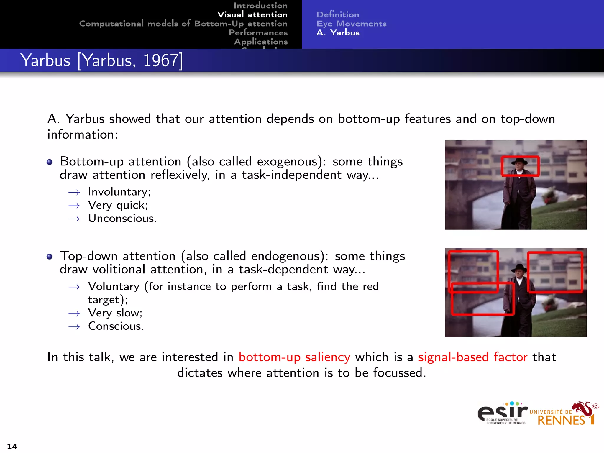 Introduction
Visual attention
Computational models of Bottom-Up attention
Performances
Applications
Conclusion
Deﬁnition
Eye Movements
A. Yarbus
Yarbus [Yarbus, 1967]
A. Yarbus showed that our attention depends on bottom-up features and on top-down
information:
Bottom-up attention (also called exogenous): some things
draw attention reﬂexively, in a task-independent way...
→ Involuntary;
→ Very quick;
→ Unconscious.
Top-down attention (also called endogenous): some things
draw volitional attention, in a task-dependent way...
→ Voluntary (for instance to perform a task, ﬁnd the red
target);
→ Very slow;
→ Conscious.
In this talk, we are interested in bottom-up saliency which is a signal-based factor that
dictates where attention is to be focussed.
14
 