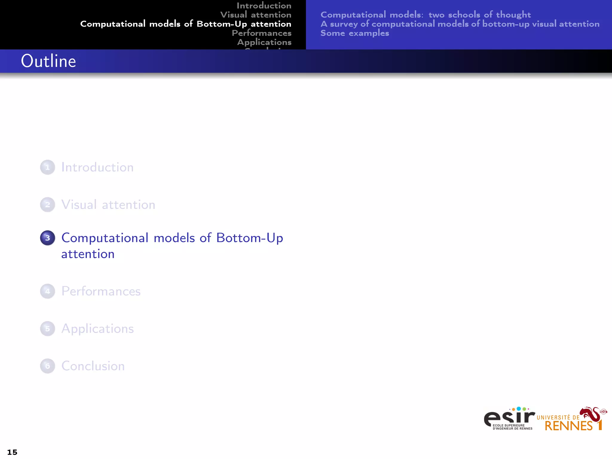 Introduction
Visual attention
Computational models of Bottom-Up attention
Performances
Applications
Conclusion
Computational models: two schools of thought
A survey of computational models of bottom-up visual attention
Some examples
Outline
1 Introduction
2 Visual attention
3 Computational models of Bottom-Up
attention
4 Performances
5 Applications
6 Conclusion
15
 