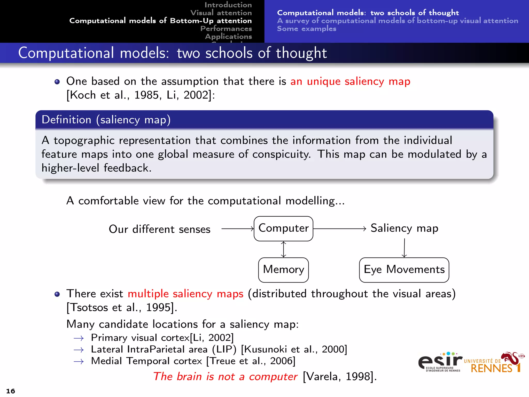 Introduction
Visual attention
Computational models of Bottom-Up attention
Performances
Applications
Conclusion
Computational models: two schools of thought
A survey of computational models of bottom-up visual attention
Some examples
Computational models: two schools of thought
One based on the assumption that there is an unique saliency map
[Koch et al., 1985, Li, 2002]:
Deﬁnition (saliency map)
A topographic representation that combines the information from the individual
feature maps into one global measure of conspicuity. This map can be modulated by a
higher-level feedback.
A comfortable view for the computational modelling...
Computer
Memory
Our diﬀerent senses Saliency map
Eye Movements
There exist multiple saliency maps (distributed throughout the visual areas)
[Tsotsos et al., 1995].
Many candidate locations for a saliency map:
→ Primary visual cortex[Li, 2002]
→ Lateral IntraParietal area (LIP) [Kusunoki et al., 2000]
→ Medial Temporal cortex [Treue et al., 2006]
The brain is not a computer [Varela, 1998].
16
 