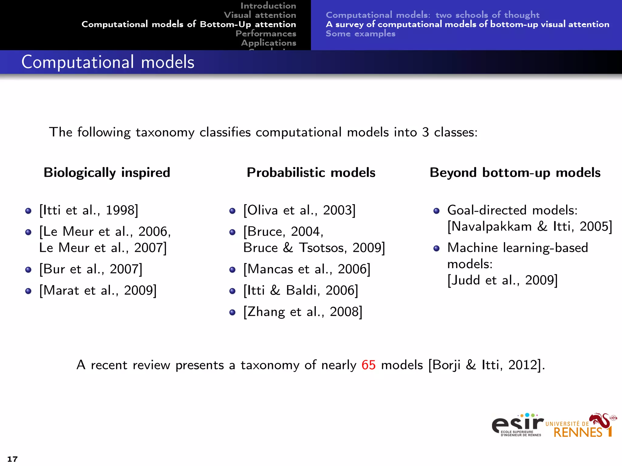 Introduction
Visual attention
Computational models of Bottom-Up attention
Performances
Applications
Conclusion
Computational models: two schools of thought
A survey of computational models of bottom-up visual attention
Some examples
Computational models
The following taxonomy classiﬁes computational models into 3 classes:
Biologically inspired
[Itti et al., 1998]
[Le Meur et al., 2006,
Le Meur et al., 2007]
[Bur et al., 2007]
[Marat et al., 2009]
Probabilistic models
[Oliva et al., 2003]
[Bruce, 2004,
Bruce & Tsotsos, 2009]
[Mancas et al., 2006]
[Itti & Baldi, 2006]
[Zhang et al., 2008]
Beyond bottom-up models
Goal-directed models:
[Navalpakkam & Itti, 2005]
Machine learning-based
models:
[Judd et al., 2009]
A recent review presents a taxonomy of nearly 65 models [Borji & Itti, 2012].
17
 