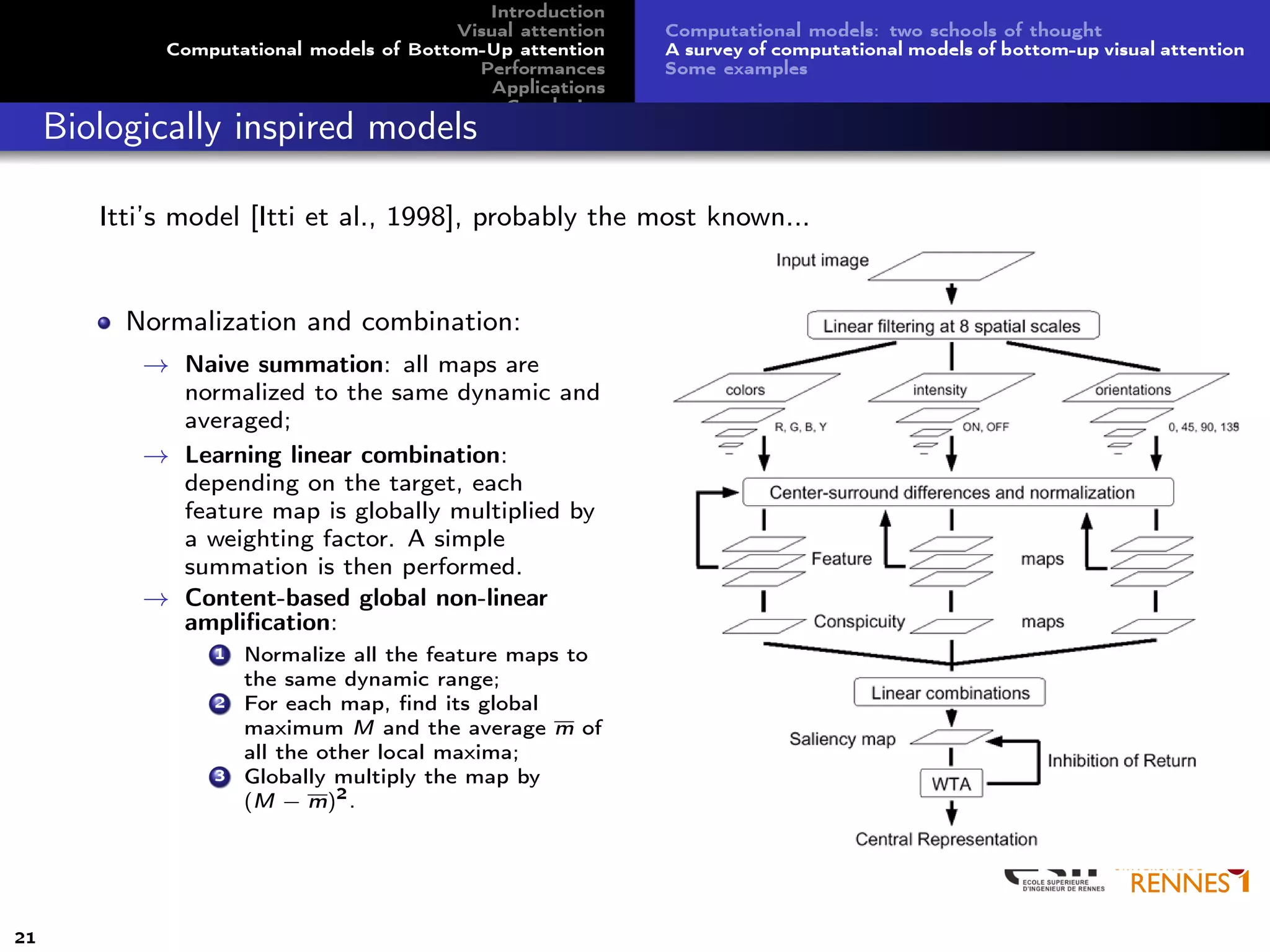 Introduction
Visual attention
Computational models of Bottom-Up attention
Performances
Applications
Conclusion
Computational models: two schools of thought
A survey of computational models of bottom-up visual attention
Some examples
Biologically inspired models
Itti’s model [Itti et al., 1998], probably the most known...
Normalization and combination:
→ Naive summation: all maps are
normalized to the same dynamic and
averaged;
→ Learning linear combination:
depending on the target, each
feature map is globally multiplied by
a weighting factor. A simple
summation is then performed.
→ Content-based global non-linear
ampliﬁcation:
1 Normalize all the feature maps to
the same dynamic range;
2 For each map, ﬁnd its global
maximum M and the average m of
all the other local maxima;
3 Globally multiply the map by
(M − m)2
.
21
 