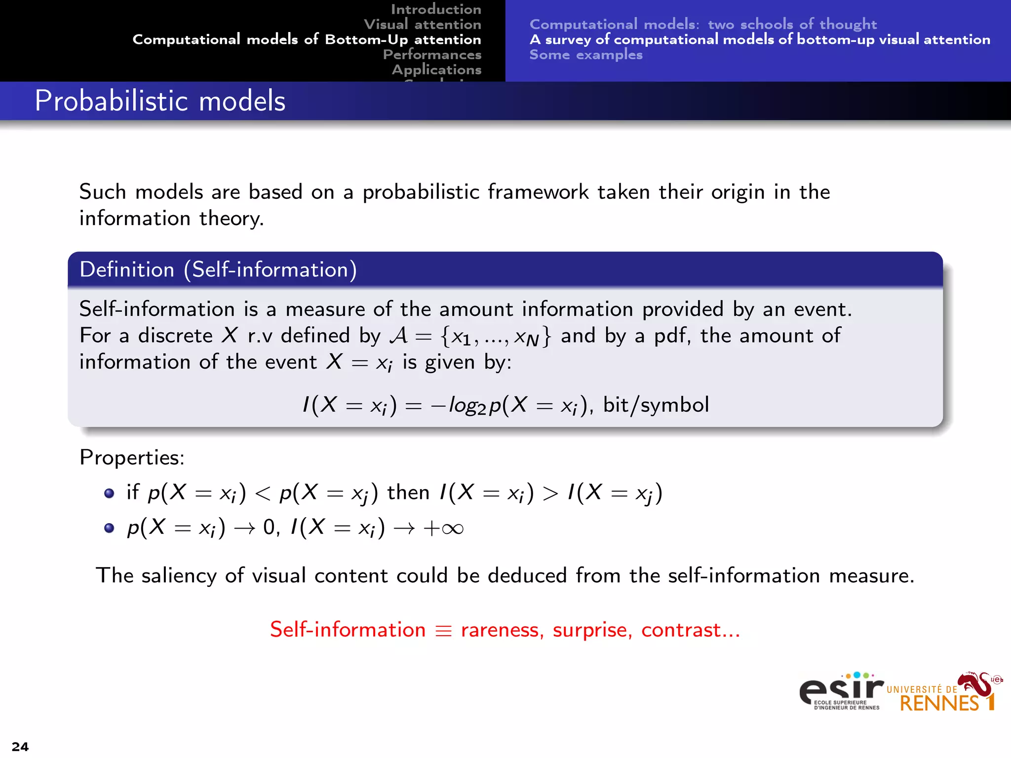 Introduction
Visual attention
Computational models of Bottom-Up attention
Performances
Applications
Conclusion
Computational models: two schools of thought
A survey of computational models of bottom-up visual attention
Some examples
Probabilistic models
Such models are based on a probabilistic framework taken their origin in the
information theory.
Deﬁnition (Self-information)
Self-information is a measure of the amount information provided by an event.
For a discrete X r.v deﬁned by A = {x1, ..., xN } and by a pdf, the amount of
information of the event X = xi is given by:
I(X = xi ) = −log2p(X = xi ), bit/symbol
Properties:
if p(X = xi ) < p(X = xj ) then I(X = xi ) > I(X = xj )
p(X = xi ) → 0, I(X = xi ) → +∞
The saliency of visual content could be deduced from the self-information measure.
Self-information ≡ rareness, surprise, contrast...
24
 