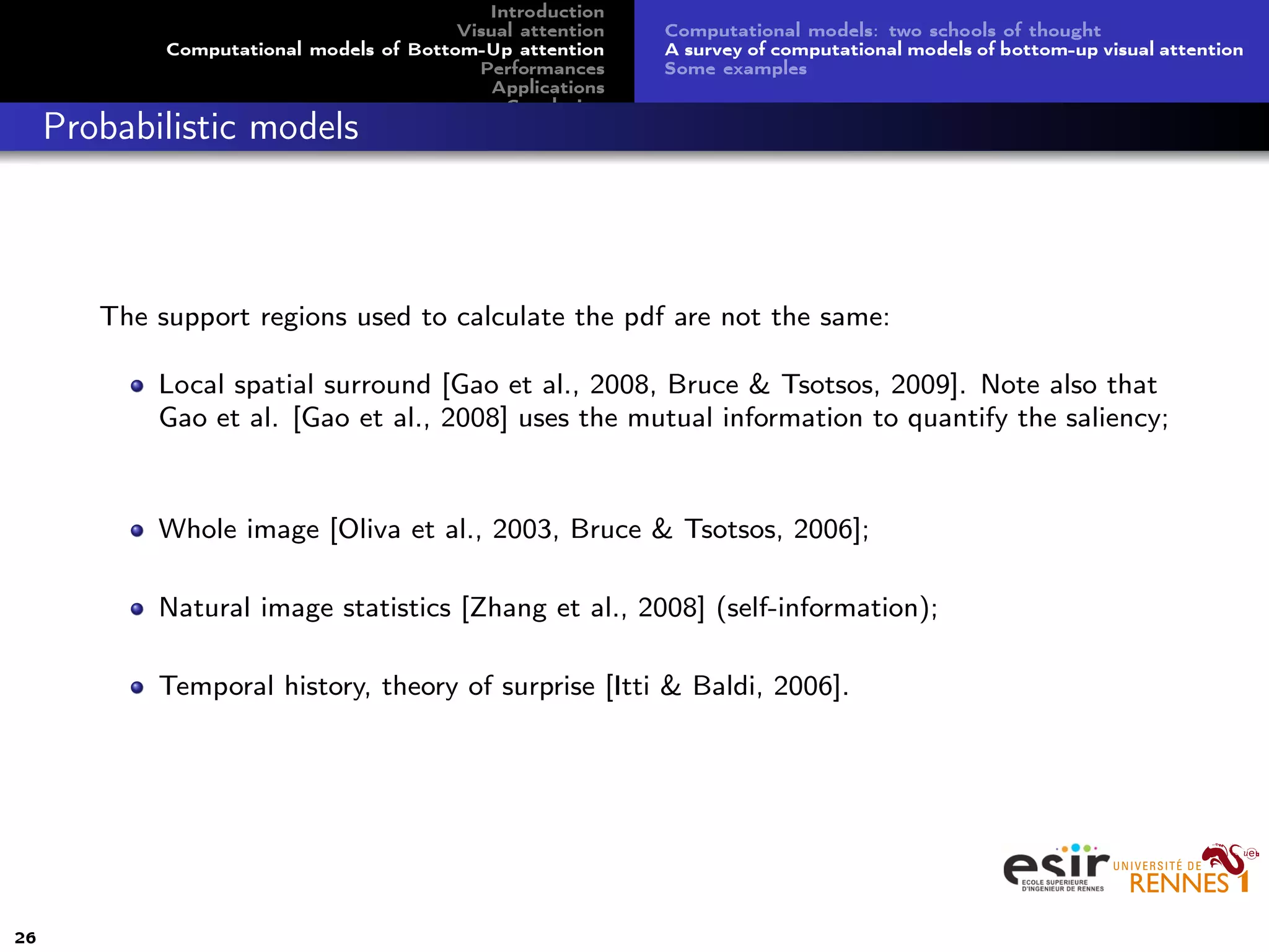 Introduction
Visual attention
Computational models of Bottom-Up attention
Performances
Applications
Conclusion
Computational models: two schools of thought
A survey of computational models of bottom-up visual attention
Some examples
Probabilistic models
The support regions used to calculate the pdf are not the same:
Local spatial surround [Gao et al., 2008, Bruce & Tsotsos, 2009]. Note also that
Gao et al. [Gao et al., 2008] uses the mutual information to quantify the saliency;
Whole image [Oliva et al., 2003, Bruce & Tsotsos, 2006];
Natural image statistics [Zhang et al., 2008] (self-information);
Temporal history, theory of surprise [Itti & Baldi, 2006].
26
 