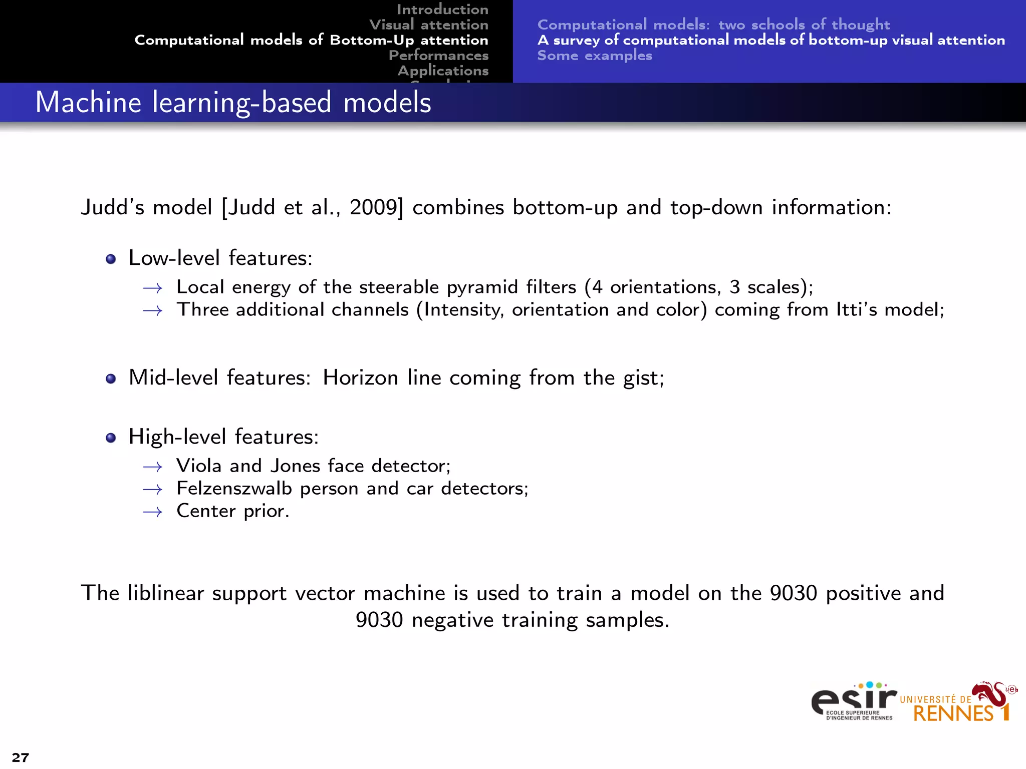 Introduction
Visual attention
Computational models of Bottom-Up attention
Performances
Applications
Conclusion
Computational models: two schools of thought
A survey of computational models of bottom-up visual attention
Some examples
Machine learning-based models
Judd’s model [Judd et al., 2009] combines bottom-up and top-down information:
Low-level features:
→ Local energy of the steerable pyramid ﬁlters (4 orientations, 3 scales);
→ Three additional channels (Intensity, orientation and color) coming from Itti’s model;
Mid-level features: Horizon line coming from the gist;
High-level features:
→ Viola and Jones face detector;
→ Felzenszwalb person and car detectors;
→ Center prior.
The liblinear support vector machine is used to train a model on the 9030 positive and
9030 negative training samples.
27
 