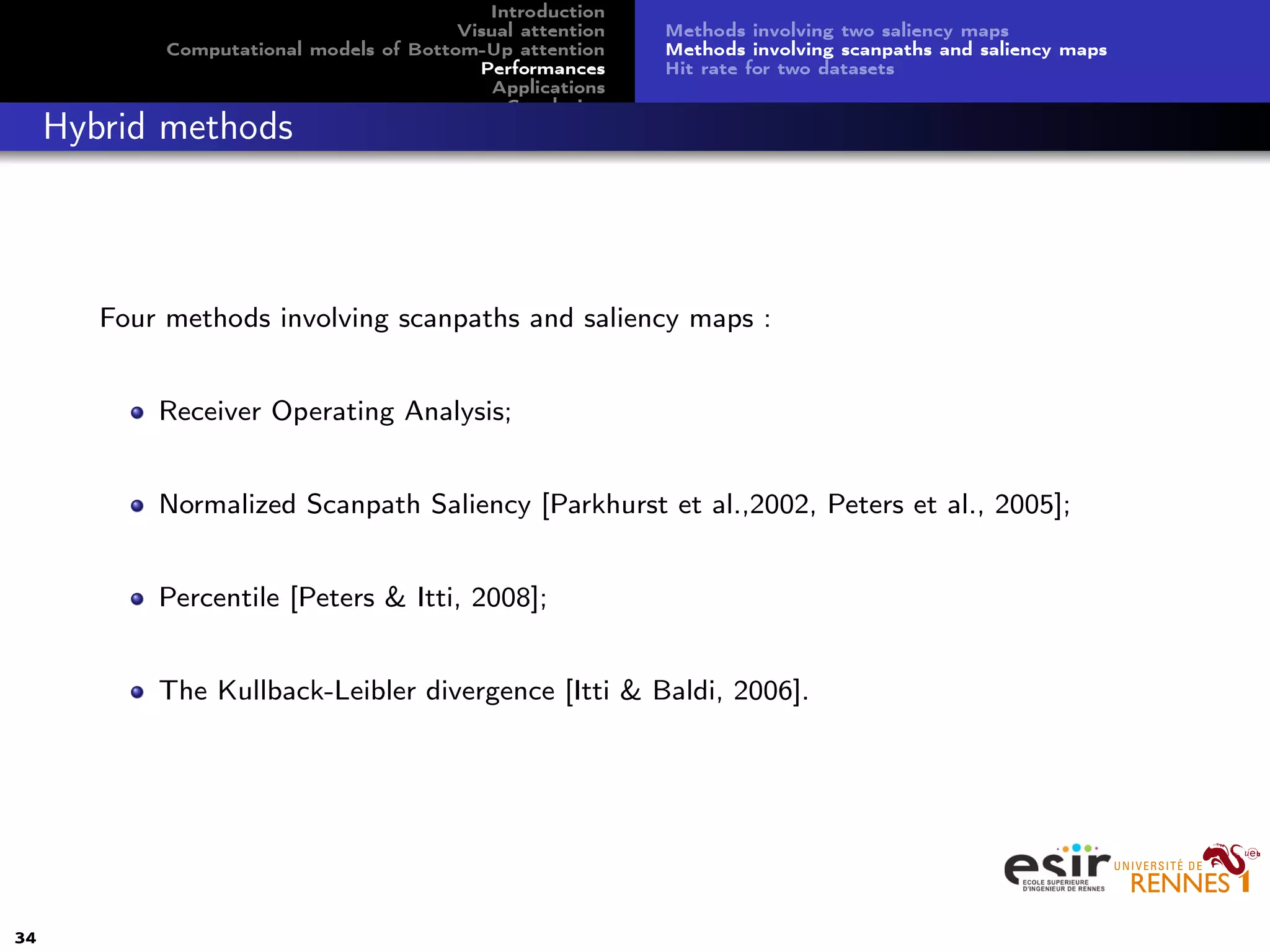 Introduction
Visual attention
Computational models of Bottom-Up attention
Performances
Applications
Conclusion
Methods involving two saliency maps
Methods involving scanpaths and saliency maps
Hit rate for two datasets
Hybrid methods
Four methods involving scanpaths and saliency maps :
Receiver Operating Analysis;
Normalized Scanpath Saliency [Parkhurst et al.,2002, Peters et al., 2005];
Percentile [Peters & Itti, 2008];
The Kullback-Leibler divergence [Itti & Baldi, 2006].
34
 
