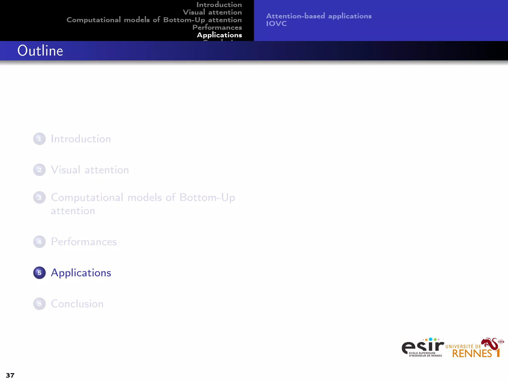 Introduction
Visual attention
Computational models of Bottom-Up attention
Performances
Applications
Conclusion
Attention-based applications
IOVC
Outline
1 Introduction
2 Visual attention
3 Computational models of Bottom-Up
attention
4 Performances
5 Applications
6 Conclusion
37
 