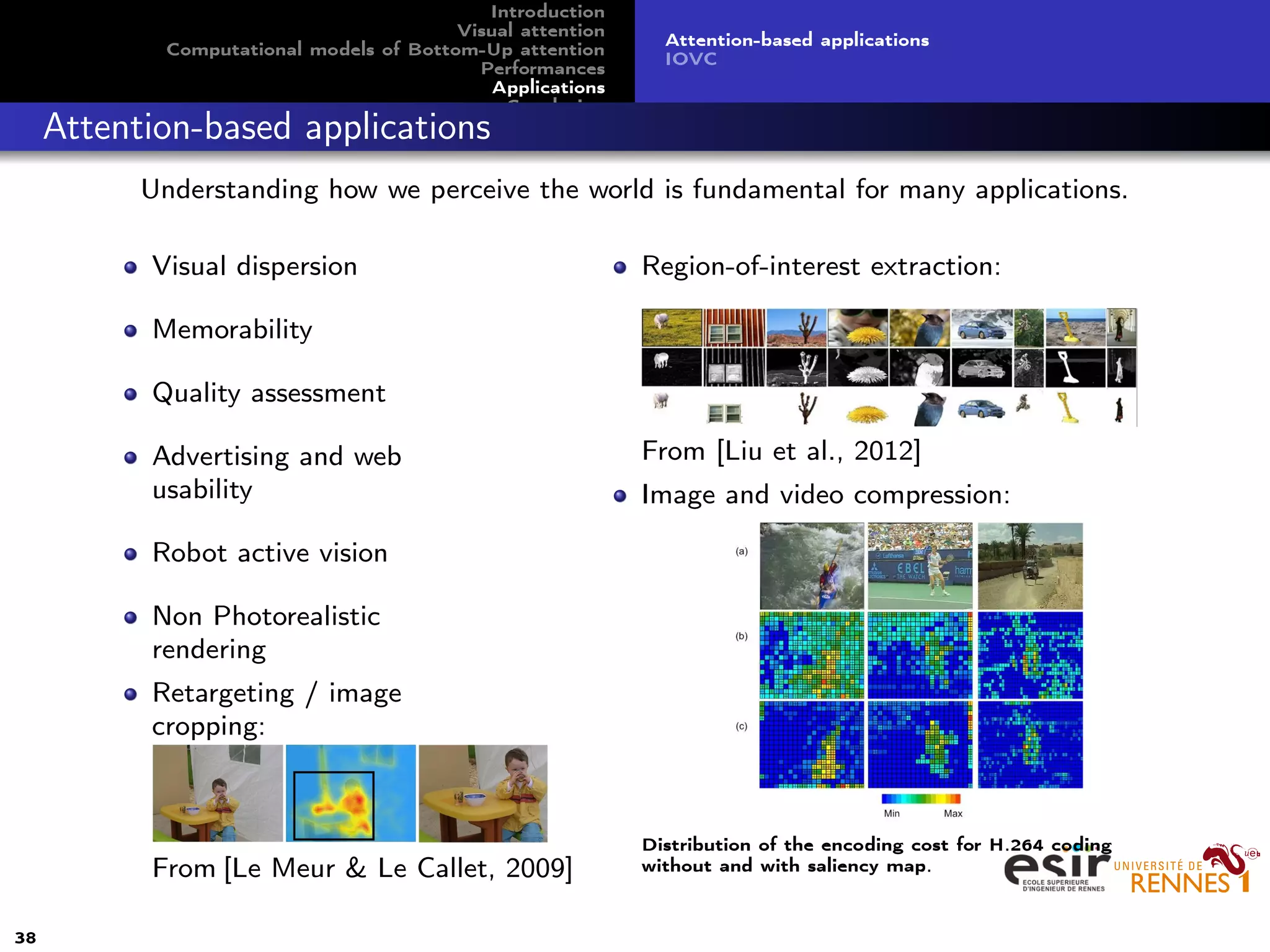 Introduction
Visual attention
Computational models of Bottom-Up attention
Performances
Applications
Conclusion
Attention-based applications
IOVC
Attention-based applications
Understanding how we perceive the world is fundamental for many applications.
Visual dispersion
Memorability
Quality assessment
Advertising and web
usability
Robot active vision
Non Photorealistic
rendering
Retargeting / image
cropping:
From [Le Meur & Le Callet, 2009]
Region-of-interest extraction:
From [Liu et al., 2012]
Image and video compression:
Distribution of the encoding cost for H.264 coding
without and with saliency map.
38
 