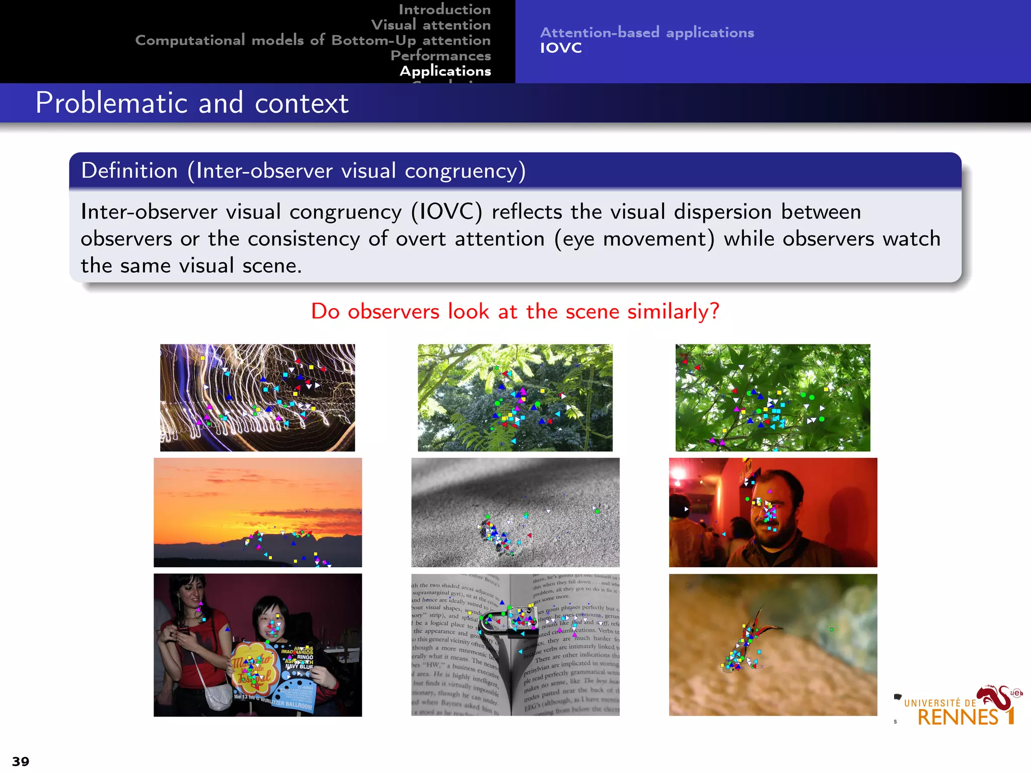 Introduction
Visual attention
Computational models of Bottom-Up attention
Performances
Applications
Conclusion
Attention-based applications
IOVC
Problematic and context
Deﬁnition (Inter-observer visual congruency)
Inter-observer visual congruency (IOVC) reﬂects the visual dispersion between
observers or the consistency of overt attention (eye movement) while observers watch
the same visual scene.
Do observers look at the scene similarly?
39
 