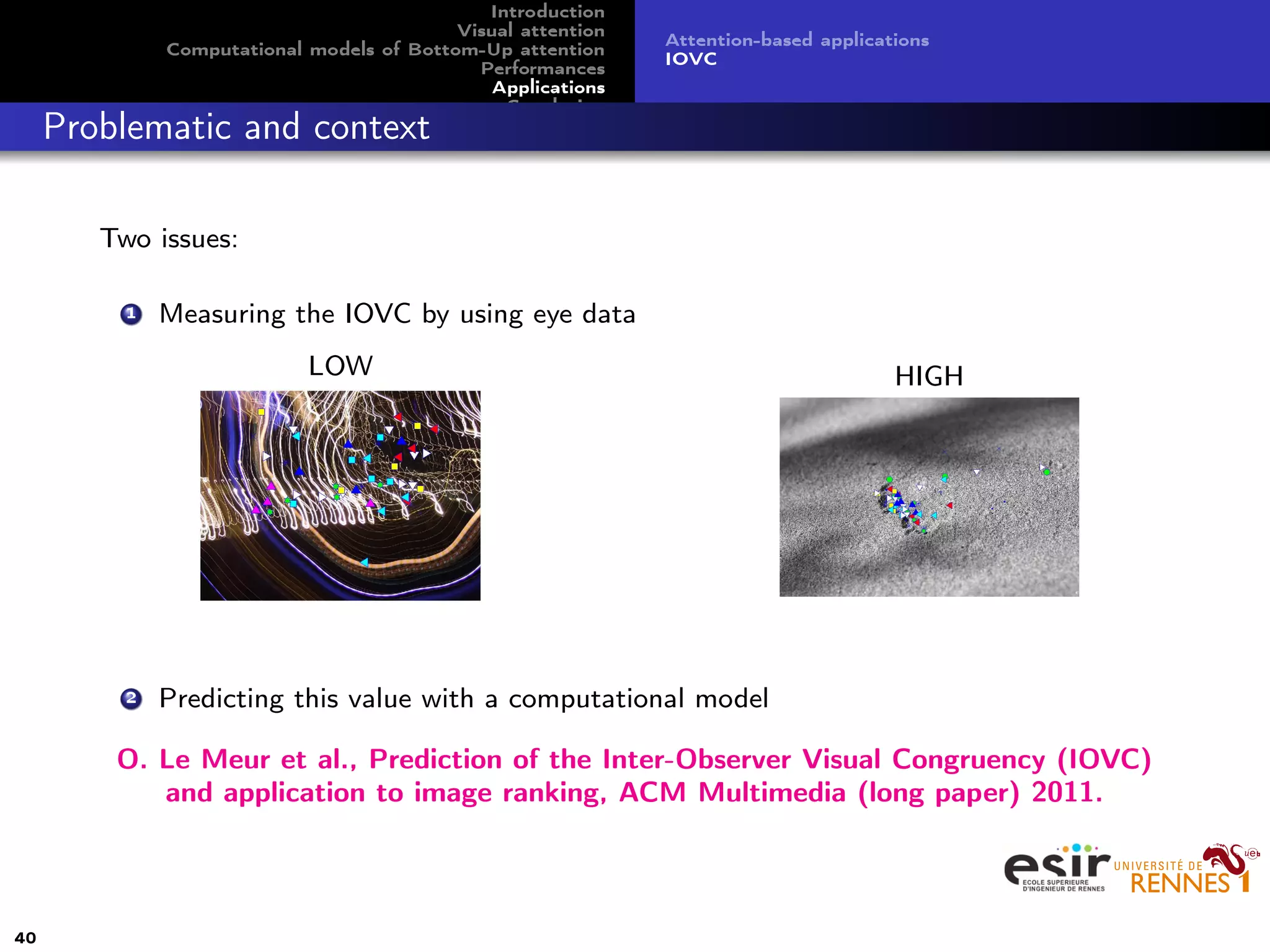 Introduction
Visual attention
Computational models of Bottom-Up attention
Performances
Applications
Conclusion
Attention-based applications
IOVC
Problematic and context
Two issues:
1 Measuring the IOVC by using eye data
LOW HIGH
2 Predicting this value with a computational model
O. Le Meur et al., Prediction of the Inter-Observer Visual Congruency (IOVC)
and application to image ranking, ACM Multimedia (long paper) 2011.
40
 