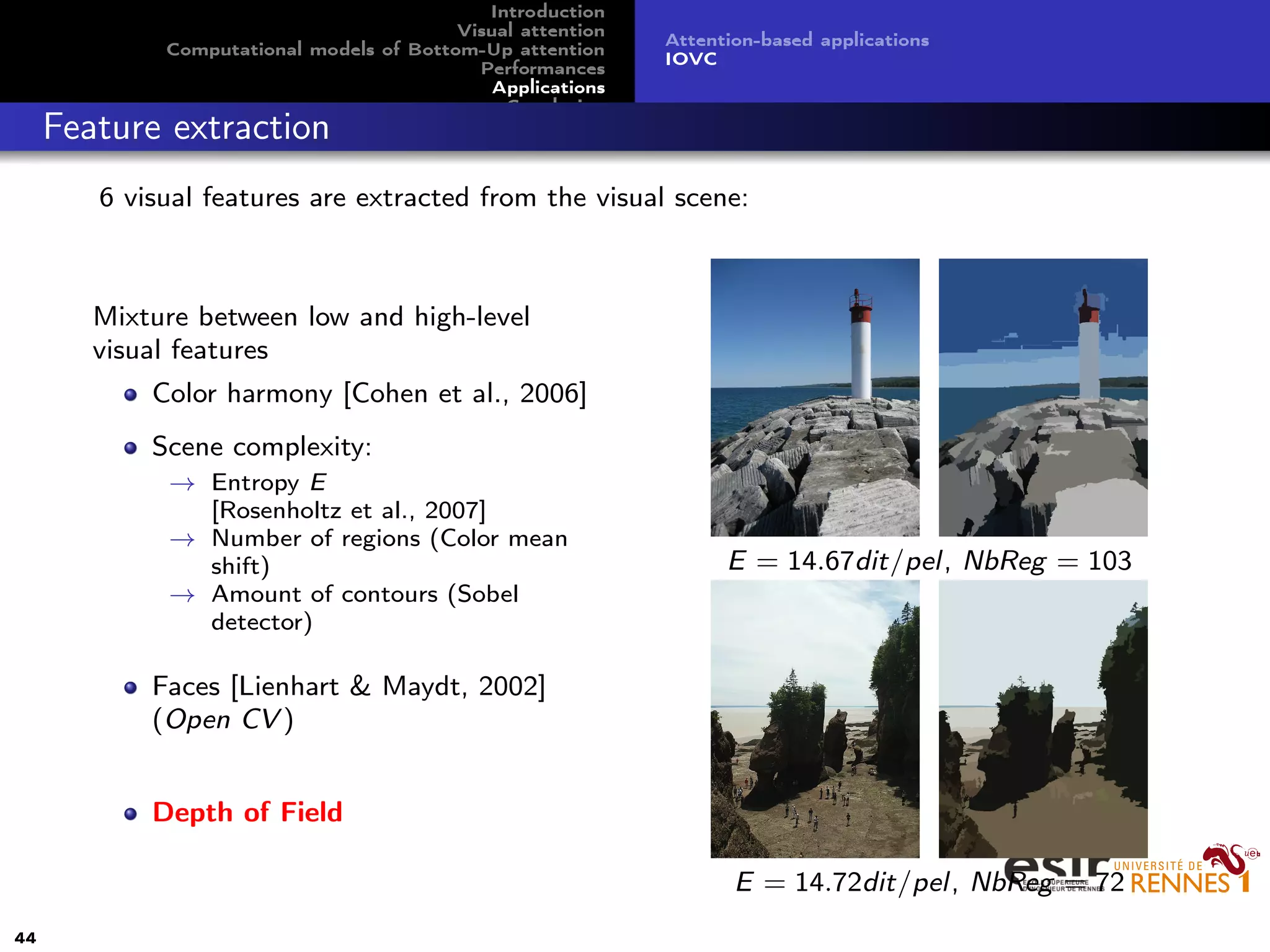 Introduction
Visual attention
Computational models of Bottom-Up attention
Performances
Applications
Conclusion
Attention-based applications
IOVC
Feature extraction
6 visual features are extracted from the visual scene:
Mixture between low and high-level
visual features
Color harmony [Cohen et al., 2006]
Scene complexity:
→ Entropy E
[Rosenholtz et al., 2007]
→ Number of regions (Color mean
shift)
→ Amount of contours (Sobel
detector)
Faces [Lienhart & Maydt, 2002]
(Open CV )
Depth of Field
E = 14.67dit/pel, NbReg = 103
E = 14.72dit/pel, NbReg = 72
44
 