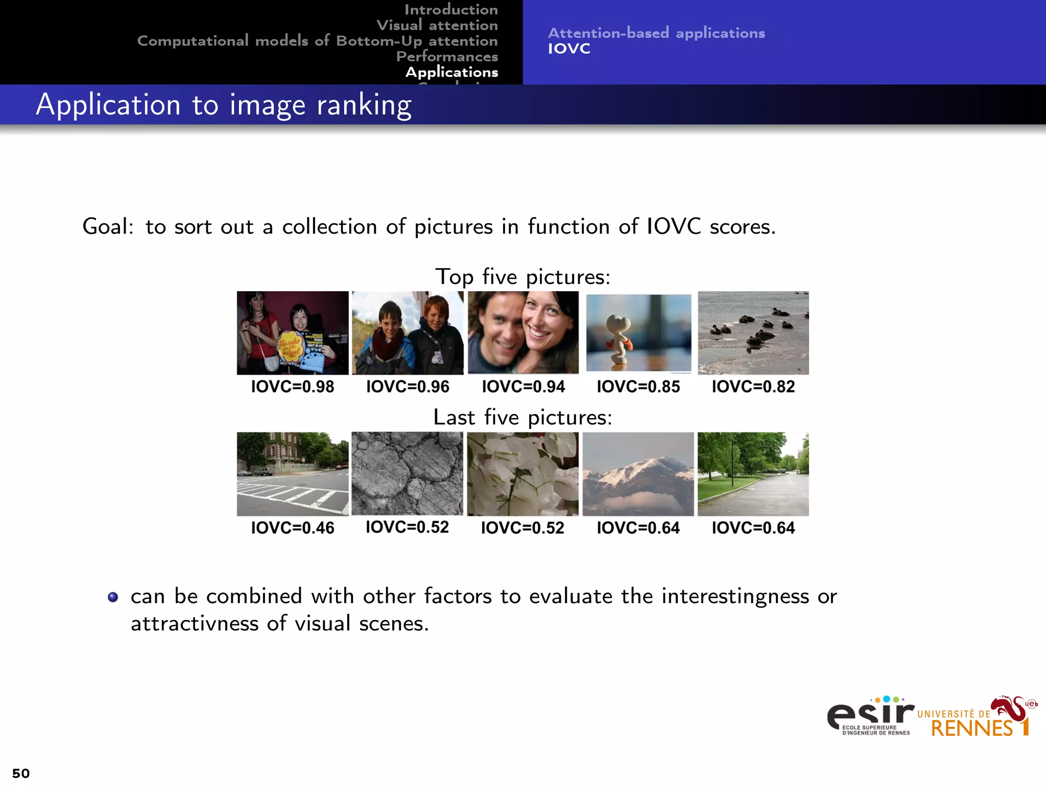 Introduction
Visual attention
Computational models of Bottom-Up attention
Performances
Applications
Conclusion
Attention-based applications
IOVC
Application to image ranking
Goal: to sort out a collection of pictures in function of IOVC scores.
Top ﬁve pictures:
Last ﬁve pictures:
can be combined with other factors to evaluate the interestingness or
attractivness of visual scenes.
50
 