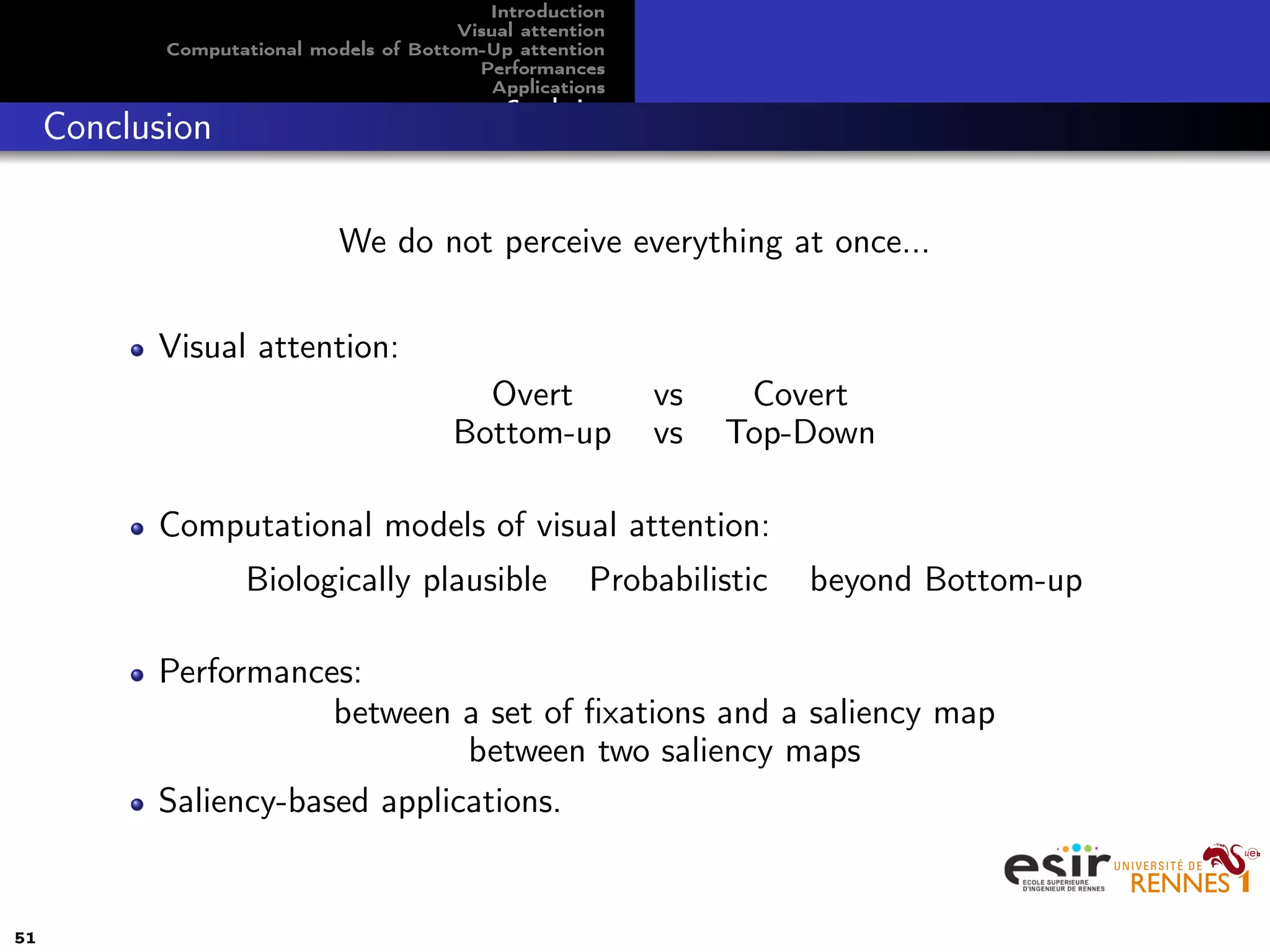 Introduction
Visual attention
Computational models of Bottom-Up attention
Performances
Applications
Conclusion
Conclusion
We do not perceive everything at once...
Visual attention:
Overt vs Covert
Bottom-up vs Top-Down
Computational models of visual attention:
Biologically plausible Probabilistic beyond Bottom-up
Performances:
between a set of ﬁxations and a saliency map
between two saliency maps
Saliency-based applications.
51
 
