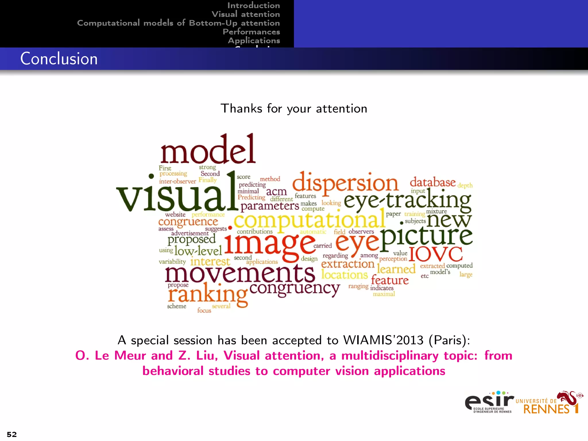 Introduction
Visual attention
Computational models of Bottom-Up attention
Performances
Applications
Conclusion
Conclusion
Thanks for your attention
A special session has been accepted to WIAMIS’2013 (Paris):
O. Le Meur and Z. Liu, Visual attention, a multidisciplinary topic: from
behavioral studies to computer vision applications
52
 
