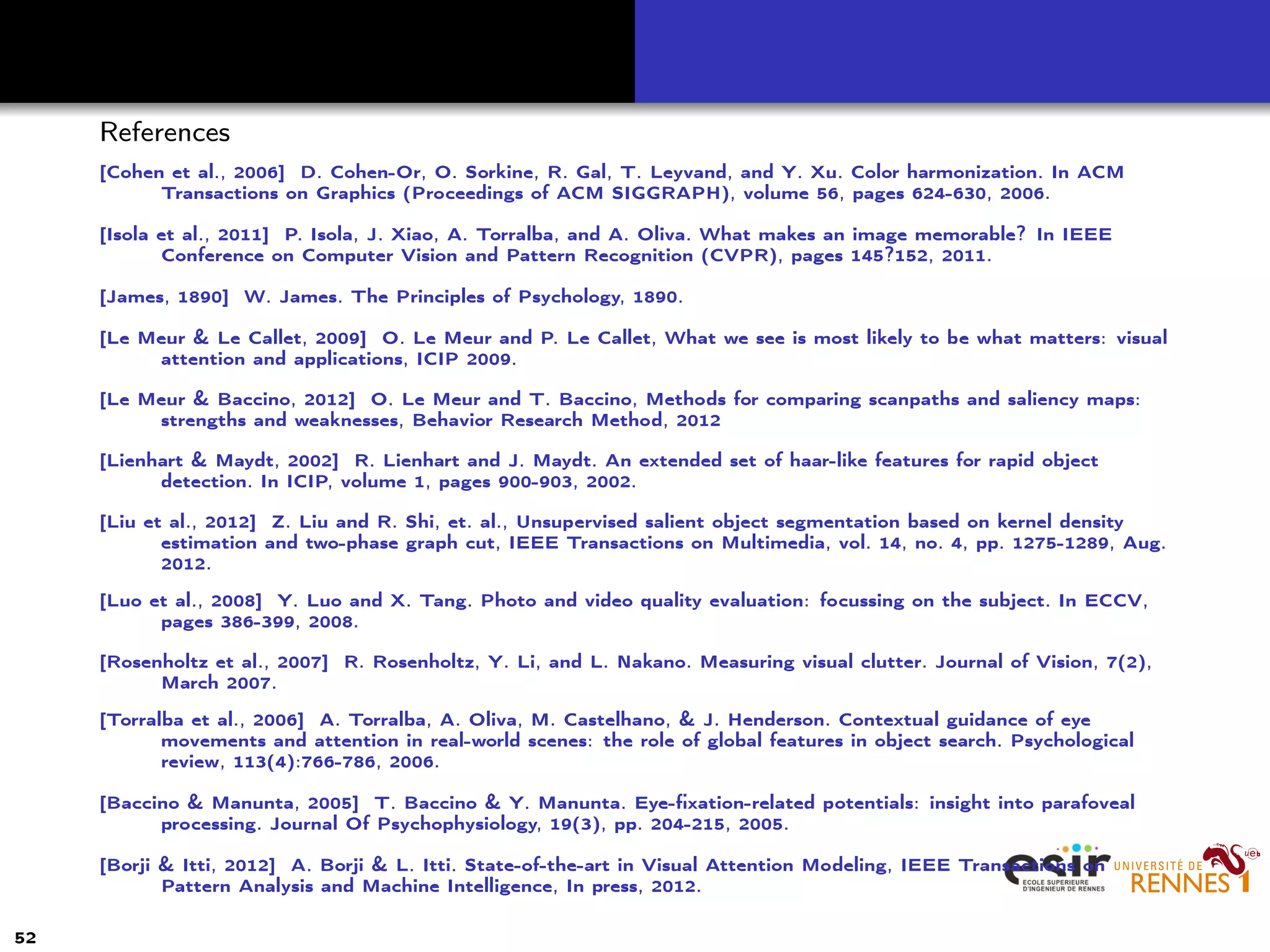 References
[Cohen et al., 2006] D. Cohen-Or, O. Sorkine, R. Gal, T. Leyvand, and Y. Xu. Color harmonization. In ACM
Transactions on Graphics (Proceedings of ACM SIGGRAPH), volume 56, pages 624-630, 2006.
[Isola et al., 2011] P. Isola, J. Xiao, A. Torralba, and A. Oliva. What makes an image memorable? In IEEE
Conference on Computer Vision and Pattern Recognition (CVPR), pages 145?152, 2011.
[James, 1890] W. James. The Principles of Psychology, 1890.
[Le Meur & Le Callet, 2009] O. Le Meur and P. Le Callet, What we see is most likely to be what matters: visual
attention and applications, ICIP 2009.
[Le Meur & Baccino, 2012] O. Le Meur and T. Baccino, Methods for comparing scanpaths and saliency maps:
strengths and weaknesses, Behavior Research Method, 2012
[Lienhart & Maydt, 2002] R. Lienhart and J. Maydt. An extended set of haar-like features for rapid object
detection. In ICIP, volume 1, pages 900-903, 2002.
[Liu et al., 2012] Z. Liu and R. Shi, et. al., Unsupervised salient object segmentation based on kernel density
estimation and two-phase graph cut, IEEE Transactions on Multimedia, vol. 14, no. 4, pp. 1275-1289, Aug.
2012.
[Luo et al., 2008] Y. Luo and X. Tang. Photo and video quality evaluation: focussing on the subject. In ECCV,
pages 386-399, 2008.
[Rosenholtz et al., 2007] R. Rosenholtz, Y. Li, and L. Nakano. Measuring visual clutter. Journal of Vision, 7(2),
March 2007.
[Torralba et al., 2006] A. Torralba, A. Oliva, M. Castelhano, & J. Henderson. Contextual guidance of eye
movements and attention in real-world scenes: the role of global features in object search. Psychological
review, 113(4):766-786, 2006.
[Baccino & Manunta, 2005] T. Baccino & Y. Manunta. Eye-ﬁxation-related potentials: insight into parafoveal
processing. Journal Of Psychophysiology, 19(3), pp. 204-215, 2005.
[Borji & Itti, 2012] A. Borji & L. Itti. State-of-the-art in Visual Attention Modeling, IEEE Transactions on
Pattern Analysis and Machine Intelligence, In press, 2012.
52
 
