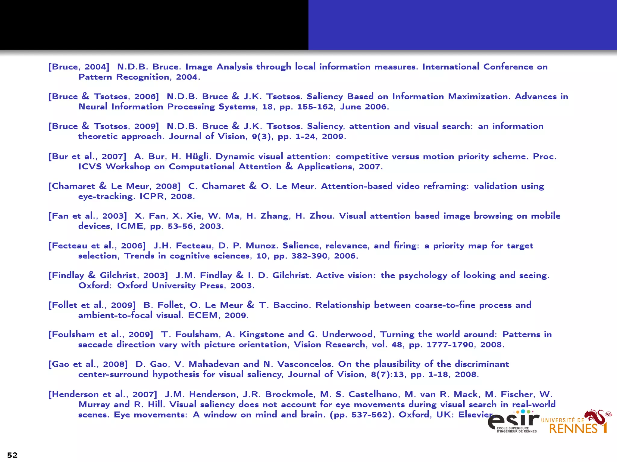 [Bruce, 2004] N.D.B. Bruce. Image Analysis through local information measures. International Conference on
Pattern Recognition, 2004.
[Bruce & Tsotsos, 2006] N.D.B. Bruce & J.K. Tsotsos. Saliency Based on Information Maximization. Advances in
Neural Information Processing Systems, 18, pp. 155-162, June 2006.
[Bruce & Tsotsos, 2009] N.D.B. Bruce & J.K. Tsotsos. Saliency, attention and visual search: an information
theoretic approach. Journal of Vision, 9(3), pp. 1-24, 2009.
[Bur et al., 2007] A. Bur, H. Hügli. Dynamic visual attention: competitive versus motion priority scheme. Proc.
ICVS Workshop on Computational Attention & Applications, 2007.
[Chamaret & Le Meur, 2008] C. Chamaret & O. Le Meur. Attention-based video reframing: validation using
eye-tracking. ICPR, 2008.
[Fan et al., 2003] X. Fan, X. Xie, W. Ma, H. Zhang, H. Zhou. Visual attention based image browsing on mobile
devices, ICME, pp. 53-56, 2003.
[Fecteau et al., 2006] J.H. Fecteau, D. P. Munoz. Salience, relevance, and ﬁring: a priority map for target
selection, Trends in cognitive sciences, 10, pp. 382-390, 2006.
[Findlay & Gilchrist, 2003] J.M. Findlay & I. D. Gilchrist. Active vision: the psychology of looking and seeing.
Oxford: Oxford University Press, 2003.
[Follet et al., 2009] B. Follet, O. Le Meur & T. Baccino. Relationship between coarse-to-ﬁne process and
ambient-to-focal visual. ECEM, 2009.
[Foulsham et al., 2009] T. Foulsham, A. Kingstone and G. Underwood, Turning the world around: Patterns in
saccade direction vary with picture orientation, Vision Research, vol. 48, pp. 1777-1790, 2008.
[Gao et al., 2008] D. Gao, V. Mahadevan and N. Vasconcelos. On the plausibility of the discriminant
center-surround hypothesis for visual saliency, Journal of Vision, 8(7):13, pp. 1-18, 2008.
[Henderson et al., 2007] J.M. Henderson, J.R. Brockmole, M. S. Castelhano, M. van R. Mack, M. Fischer, W.
Murray and R. Hill. Visual saliency does not account for eye movements during visual search in real-world
scenes. Eye movements: A window on mind and brain. (pp. 537-562). Oxford, UK: Elsevier.
52
 