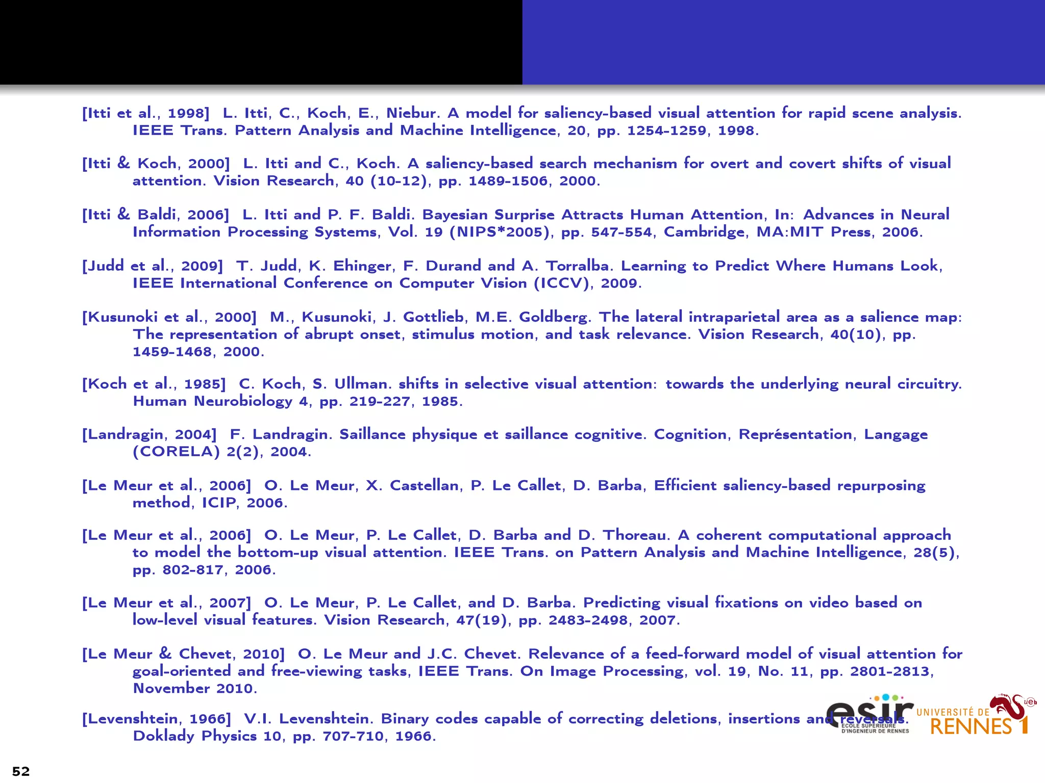 [Itti et al., 1998] L. Itti, C., Koch, E., Niebur. A model for saliency-based visual attention for rapid scene analysis.
IEEE Trans. Pattern Analysis and Machine Intelligence, 20, pp. 1254-1259, 1998.
[Itti & Koch, 2000] L. Itti and C., Koch. A saliency-based search mechanism for overt and covert shifts of visual
attention. Vision Research, 40 (10-12), pp. 1489-1506, 2000.
[Itti & Baldi, 2006] L. Itti and P. F. Baldi. Bayesian Surprise Attracts Human Attention, In: Advances in Neural
Information Processing Systems, Vol. 19 (NIPS*2005), pp. 547-554, Cambridge, MA:MIT Press, 2006.
[Judd et al., 2009] T. Judd, K. Ehinger, F. Durand and A. Torralba. Learning to Predict Where Humans Look,
IEEE International Conference on Computer Vision (ICCV), 2009.
[Kusunoki et al., 2000] M., Kusunoki, J. Gottlieb, M.E. Goldberg. The lateral intraparietal area as a salience map:
The representation of abrupt onset, stimulus motion, and task relevance. Vision Research, 40(10), pp.
1459-1468, 2000.
[Koch et al., 1985] C. Koch, S. Ullman. shifts in selective visual attention: towards the underlying neural circuitry.
Human Neurobiology 4, pp. 219-227, 1985.
[Landragin, 2004] F. Landragin. Saillance physique et saillance cognitive. Cognition, Représentation, Langage
(CORELA) 2(2), 2004.
[Le Meur et al., 2006] O. Le Meur, X. Castellan, P. Le Callet, D. Barba, Eﬃcient saliency-based repurposing
method, ICIP, 2006.
[Le Meur et al., 2006] O. Le Meur, P. Le Callet, D. Barba and D. Thoreau. A coherent computational approach
to model the bottom-up visual attention. IEEE Trans. on Pattern Analysis and Machine Intelligence, 28(5),
pp. 802-817, 2006.
[Le Meur et al., 2007] O. Le Meur, P. Le Callet, and D. Barba. Predicting visual ﬁxations on video based on
low-level visual features. Vision Research, 47(19), pp. 2483-2498, 2007.
[Le Meur & Chevet, 2010] O. Le Meur and J.C. Chevet. Relevance of a feed-forward model of visual attention for
goal-oriented and free-viewing tasks, IEEE Trans. On Image Processing, vol. 19, No. 11, pp. 2801-2813,
November 2010.
[Levenshtein, 1966] V.I. Levenshtein. Binary codes capable of correcting deletions, insertions and reversals.
Doklady Physics 10, pp. 707-710, 1966.
52
 