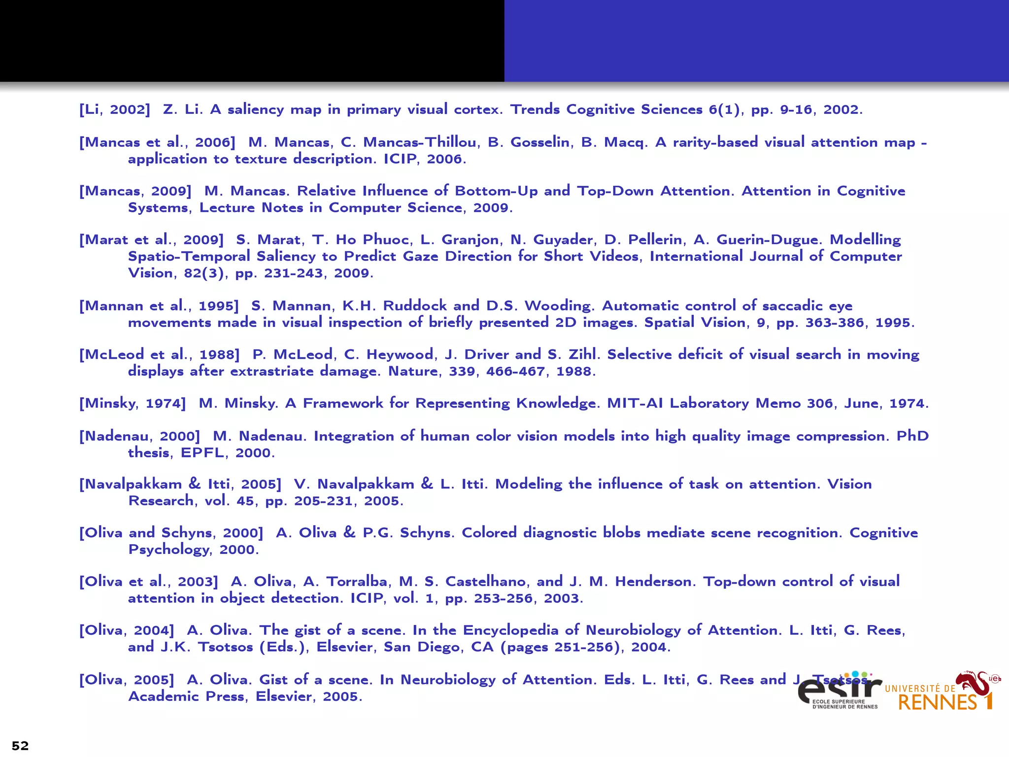 [Li, 2002] Z. Li. A saliency map in primary visual cortex. Trends Cognitive Sciences 6(1), pp. 9-16, 2002.
[Mancas et al., 2006] M. Mancas, C. Mancas-Thillou, B. Gosselin, B. Macq. A rarity-based visual attention map -
application to texture description. ICIP, 2006.
[Mancas, 2009] M. Mancas. Relative Inﬂuence of Bottom-Up and Top-Down Attention. Attention in Cognitive
Systems, Lecture Notes in Computer Science, 2009.
[Marat et al., 2009] S. Marat, T. Ho Phuoc, L. Granjon, N. Guyader, D. Pellerin, A. Guerin-Dugue. Modelling
Spatio-Temporal Saliency to Predict Gaze Direction for Short Videos, International Journal of Computer
Vision, 82(3), pp. 231-243, 2009.
[Mannan et al., 1995] S. Mannan, K.H. Ruddock and D.S. Wooding. Automatic control of saccadic eye
movements made in visual inspection of brieﬂy presented 2D images. Spatial Vision, 9, pp. 363-386, 1995.
[McLeod et al., 1988] P. McLeod, C. Heywood, J. Driver and S. Zihl. Selective deﬁcit of visual search in moving
displays after extrastriate damage. Nature, 339, 466-467, 1988.
[Minsky, 1974] M. Minsky. A Framework for Representing Knowledge. MIT-AI Laboratory Memo 306, June, 1974.
[Nadenau, 2000] M. Nadenau. Integration of human color vision models into high quality image compression. PhD
thesis, EPFL, 2000.
[Navalpakkam & Itti, 2005] V. Navalpakkam & L. Itti. Modeling the inﬂuence of task on attention. Vision
Research, vol. 45, pp. 205-231, 2005.
[Oliva and Schyns, 2000] A. Oliva & P.G. Schyns. Colored diagnostic blobs mediate scene recognition. Cognitive
Psychology, 2000.
[Oliva et al., 2003] A. Oliva, A. Torralba, M. S. Castelhano, and J. M. Henderson. Top-down control of visual
attention in object detection. ICIP, vol. 1, pp. 253-256, 2003.
[Oliva, 2004] A. Oliva. The gist of a scene. In the Encyclopedia of Neurobiology of Attention. L. Itti, G. Rees,
and J.K. Tsotsos (Eds.), Elsevier, San Diego, CA (pages 251-256), 2004.
[Oliva, 2005] A. Oliva. Gist of a scene. In Neurobiology of Attention. Eds. L. Itti, G. Rees and J. Tsotsos.
Academic Press, Elsevier, 2005.
52
 