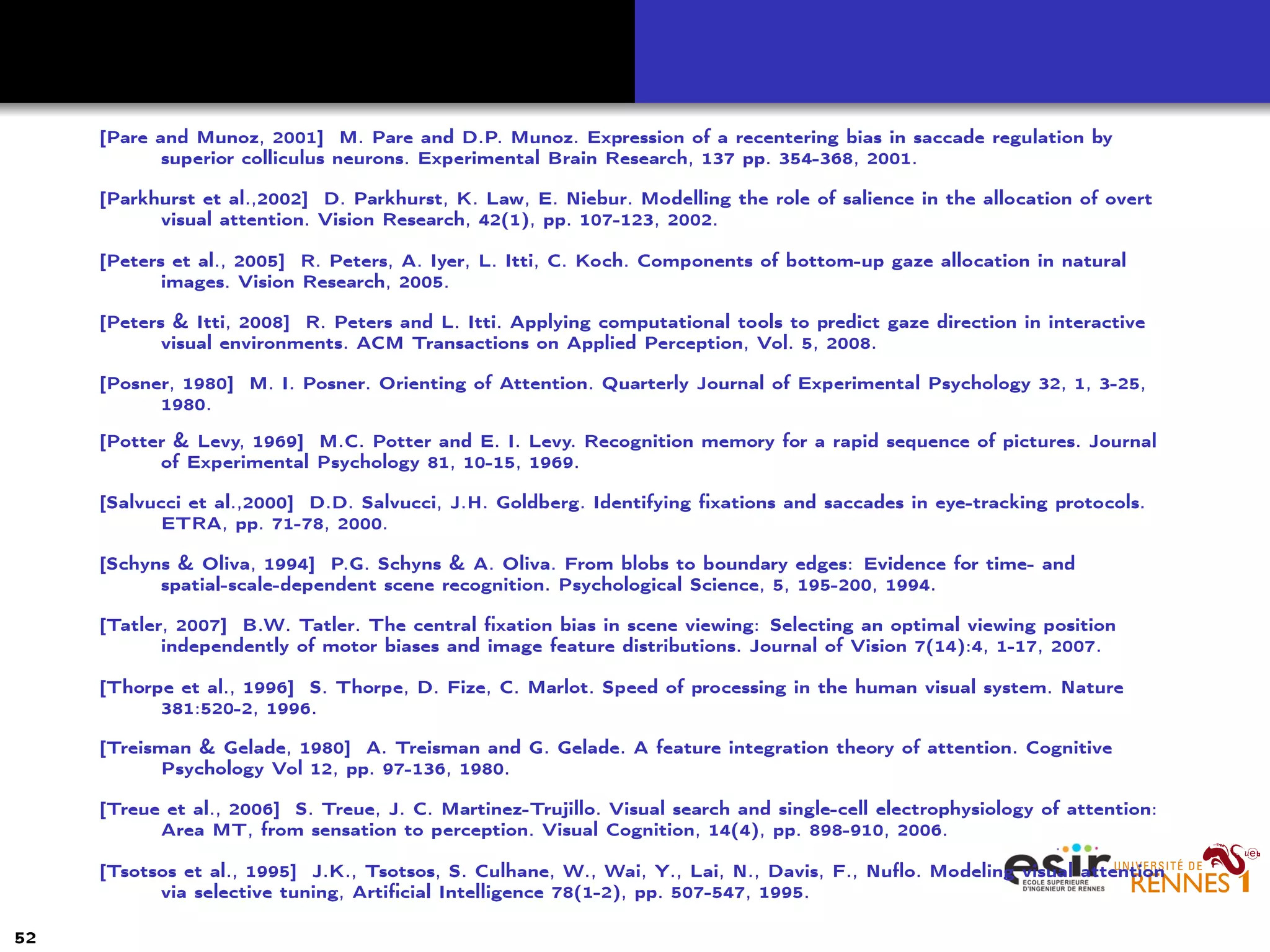 [Pare and Munoz, 2001] M. Pare and D.P. Munoz. Expression of a recentering bias in saccade regulation by
superior colliculus neurons. Experimental Brain Research, 137 pp. 354-368, 2001.
[Parkhurst et al.,2002] D. Parkhurst, K. Law, E. Niebur. Modelling the role of salience in the allocation of overt
visual attention. Vision Research, 42(1), pp. 107-123, 2002.
[Peters et al., 2005] R. Peters, A. Iyer, L. Itti, C. Koch. Components of bottom-up gaze allocation in natural
images. Vision Research, 2005.
[Peters & Itti, 2008] R. Peters and L. Itti. Applying computational tools to predict gaze direction in interactive
visual environments. ACM Transactions on Applied Perception, Vol. 5, 2008.
[Posner, 1980] M. I. Posner. Orienting of Attention. Quarterly Journal of Experimental Psychology 32, 1, 3-25,
1980.
[Potter & Levy, 1969] M.C. Potter and E. I. Levy. Recognition memory for a rapid sequence of pictures. Journal
of Experimental Psychology 81, 10-15, 1969.
[Salvucci et al.,2000] D.D. Salvucci, J.H. Goldberg. Identifying ﬁxations and saccades in eye-tracking protocols.
ETRA, pp. 71-78, 2000.
[Schyns & Oliva, 1994] P.G. Schyns & A. Oliva. From blobs to boundary edges: Evidence for time- and
spatial-scale-dependent scene recognition. Psychological Science, 5, 195-200, 1994.
[Tatler, 2007] B.W. Tatler. The central ﬁxation bias in scene viewing: Selecting an optimal viewing position
independently of motor biases and image feature distributions. Journal of Vision 7(14):4, 1-17, 2007.
[Thorpe et al., 1996] S. Thorpe, D. Fize, C. Marlot. Speed of processing in the human visual system. Nature
381:520-2, 1996.
[Treisman & Gelade, 1980] A. Treisman and G. Gelade. A feature integration theory of attention. Cognitive
Psychology Vol 12, pp. 97-136, 1980.
[Treue et al., 2006] S. Treue, J. C. Martinez-Trujillo. Visual search and single-cell electrophysiology of attention:
Area MT, from sensation to perception. Visual Cognition, 14(4), pp. 898-910, 2006.
[Tsotsos et al., 1995] J.K., Tsotsos, S. Culhane, W., Wai, Y., Lai, N., Davis, F., Nuﬂo. Modeling visual attention
via selective tuning, Artiﬁcial Intelligence 78(1-2), pp. 507-547, 1995.
52
 
